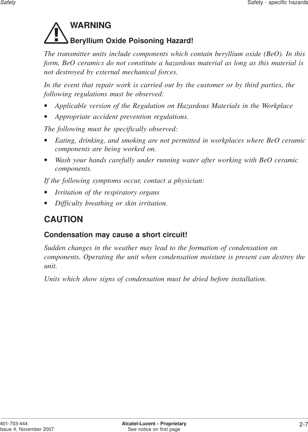 WARNINGBeryllium Oxide Poisoning Hazard!The transmitter units include components which contain beryllium oxide (BeO). In thisform, BeO ceramics do not constitute a hazardous material as long as this material isnot destroyed by external mechanical forces.In the event that repair work is carried out by the customer or by third parties, thefollowing regulations must be observed:•Applicable version of the Regulation on Hazardous Materials in the Workplace•Appropriate accident prevention regulations.The following must be specifically observed:•Eating, drinking, and smoking are not permitted in workplaces where BeO ceramiccomponents are being worked on.•Wash your hands carefully under running water after working with BeO ceramiccomponents.If the following symptoms occur, contact a physician:•Irritation of the respiratory organs•Difficulty breathing or skin irritation.CAUTIONCondensation may cause a short circuit!Sudden changes in the weather may lead to the formation of condensation oncomponents. Operating the unit when condensation moisture is present can destroy theunit.Units which show signs of condensation must be dried before installation.SafetySafety - specific hazards...................................................................................................................................................................................................................................401-703-444Issue 4, November 2007 Alcatel-Lucent - ProprietarySee notice on first page 2-7