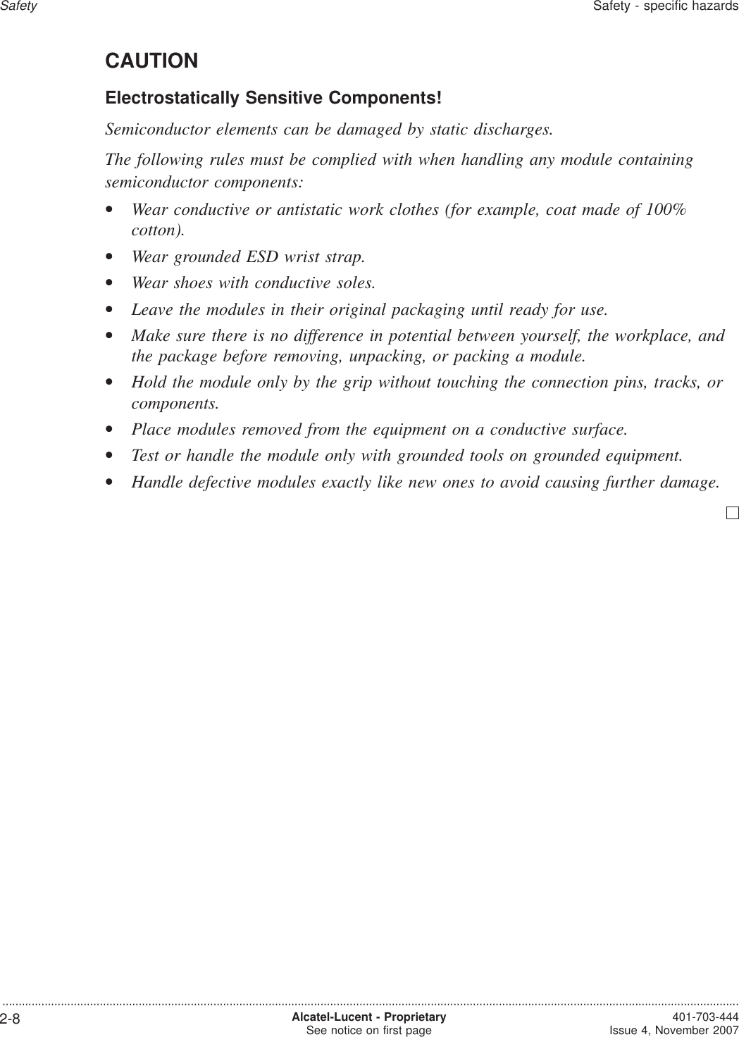CAUTIONElectrostatically Sensitive Components!Semiconductor elements can be damaged by static discharges.The following rules must be complied with when handling any module containingsemiconductor components:•Wear conductive or antistatic work clothes (for example, coat made of 100%cotton).•Wear grounded ESD wrist strap.•Wear shoes with conductive soles.•Leave the modules in their original packaging until ready for use.•Make sure there is no difference in potential between yourself, the workplace, andthe package before removing, unpacking, or packing a module.•Hold the module only by the grip without touching the connection pins, tracks, orcomponents.•Place modules removed from the equipment on a conductive surface.•Test or handle the module only with grounded tools on grounded equipment.•Handle defective modules exactly like new ones to avoid causing further damage.SafetySafety - specific hazards...................................................................................................................................................................................................................................2-8 Alcatel-Lucent - ProprietarySee notice on first page 401-703-444Issue 4, November 2007
