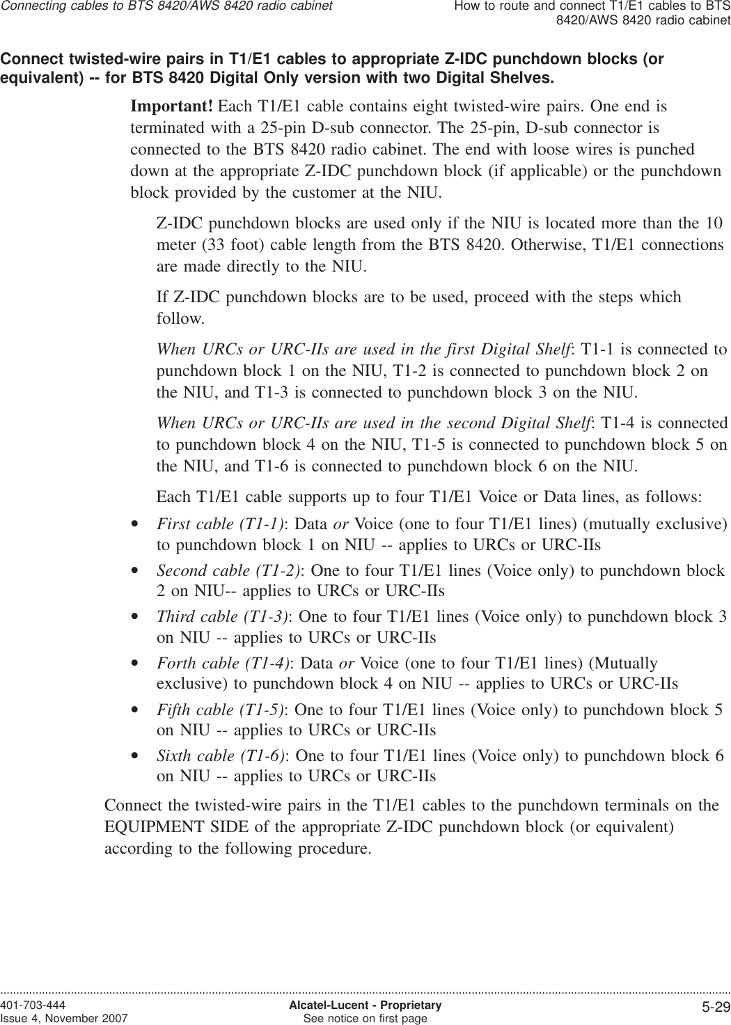 Connect twisted-wire pairs in T1/E1 cables to appropriate Z-IDC punchdown blocks (orequivalent) -- for BTS 8420 Digital Only version with two Digital Shelves.Important! Each T1/E1 cable contains eight twisted-wire pairs. One end isterminated with a 25-pin D-sub connector. The 25-pin, D-sub connector isconnected to the BTS 8420 radio cabinet. The end with loose wires is puncheddown at the appropriate Z-IDC punchdown block (if applicable) or the punchdownblock provided by the customer at the NIU.Z-IDC punchdown blocks are used only if the NIU is located more than the 10meter (33 foot) cable length from the BTS 8420. Otherwise, T1/E1 connectionsare made directly to the NIU.If Z-IDC punchdown blocks are to be used, proceed with the steps whichfollow.When URCs or URC-IIs are used in the first Digital Shelf: T1-1 is connected topunchdown block 1 on the NIU, T1-2 is connected to punchdown block 2 onthe NIU, and T1-3 is connected to punchdown block 3 on the NIU.When URCs or URC-IIs are used in the second Digital Shelf: T1-4 is connectedto punchdown block 4 on the NIU, T1-5 is connected to punchdown block 5 onthe NIU, and T1-6 is connected to punchdown block 6 on the NIU.Each T1/E1 cable supports up to four T1/E1 Voice or Data lines, as follows:•First cable (T1-1): Data or Voice (one to four T1/E1 lines) (mutually exclusive)to punchdown block 1 on NIU -- applies to URCs or URC-IIs•Second cable (T1-2): One to four T1/E1 lines (Voice only) to punchdown block2 on NIU-- applies to URCs or URC-IIs•Third cable (T1-3): One to four T1/E1 lines (Voice only) to punchdown block 3on NIU -- applies to URCs or URC-IIs•Forth cable (T1-4): Data or Voice (one to four T1/E1 lines) (Mutuallyexclusive) to punchdown block 4 on NIU -- applies to URCs or URC-IIs•Fifth cable (T1-5): One to four T1/E1 lines (Voice only) to punchdown block 5on NIU -- applies to URCs or URC-IIs•Sixth cable (T1-6): One to four T1/E1 lines (Voice only) to punchdown block 6on NIU -- applies to URCs or URC-IIsConnect the twisted-wire pairs in the T1/E1 cables to the punchdown terminals on theEQUIPMENT SIDE of the appropriate Z-IDC punchdown block (or equivalent)according to the following procedure.Connecting cables to BTS 8420/AWS 8420 radio cabinetHow to route and connect T1/E1 cables to BTS8420/AWS 8420 radio cabinet....................................................................................................................................................................................................................................401-703-444Issue 4, November 2007 Alcatel-Lucent - ProprietarySee notice on first page 5-29