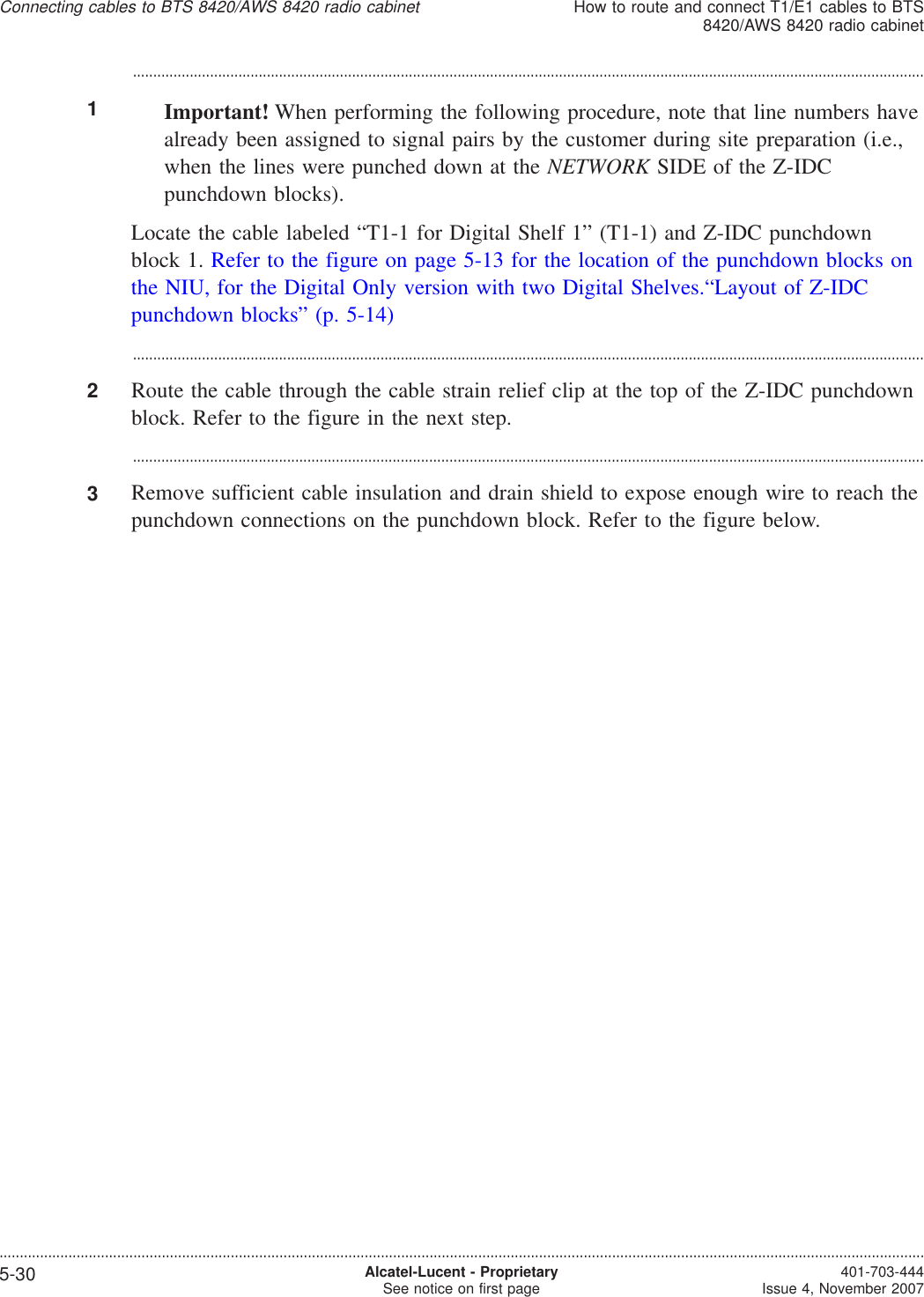 ...................................................................................................................................................................................................1Important! When performing the following procedure, note that line numbers havealready been assigned to signal pairs by the customer during site preparation (i.e.,when the lines were punched down at the NETWORK SIDE of the Z-IDCpunchdown blocks).Locate the cable labeled “T1-1 for Digital Shelf 1” (T1-1) and Z-IDC punchdownblock 1. Refer to the figure on page 5-13 for the location of the punchdown blocks onthe NIU, for the Digital Only version with two Digital Shelves.“Layout of Z-IDCpunchdown blocks” (p. 5-14)...................................................................................................................................................................................................2Route the cable through the cable strain relief clip at the top of the Z-IDC punchdownblock. Refer to the figure in the next step....................................................................................................................................................................................................3Remove sufficient cable insulation and drain shield to expose enough wire to reach thepunchdown connections on the punchdown block. Refer to the figure below.Connecting cables to BTS 8420/AWS 8420 radio cabinetHow to route and connect T1/E1 cables to BTS8420/AWS 8420 radio cabinet....................................................................................................................................................................................................................................5-30 Alcatel-Lucent - ProprietarySee notice on first page 401-703-444Issue 4, November 2007