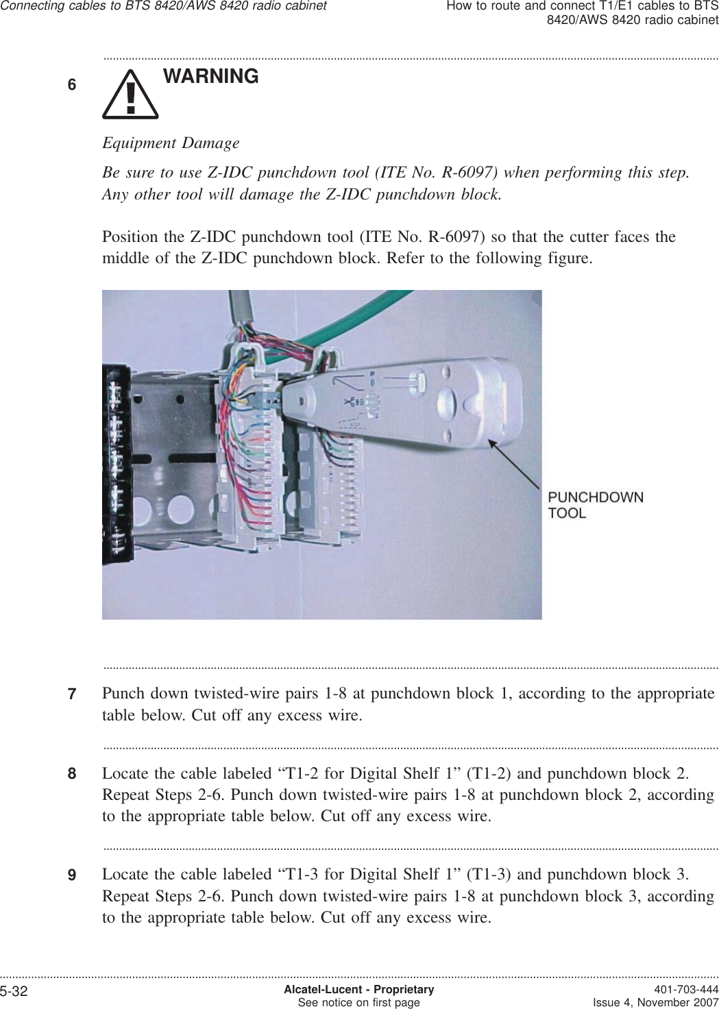 ...................................................................................................................................................................................................6WARNINGEquipment DamageBe sure to use Z-IDC punchdown tool (ITE No. R-6097) when performing this step.Any other tool will damage the Z-IDC punchdown block.Position the Z-IDC punchdown tool (ITE No. R-6097) so that the cutter faces themiddle of the Z-IDC punchdown block. Refer to the following figure....................................................................................................................................................................................................7Punch down twisted-wire pairs 1-8 at punchdown block 1, according to the appropriatetable below. Cut off any excess wire....................................................................................................................................................................................................8Locate the cable labeled “T1-2 for Digital Shelf 1” (T1-2) and punchdown block 2.Repeat Steps 2-6. Punch down twisted-wire pairs 1-8 at punchdown block 2, accordingto the appropriate table below. Cut off any excess wire....................................................................................................................................................................................................9Locate the cable labeled “T1-3 for Digital Shelf 1” (T1-3) and punchdown block 3.Repeat Steps 2-6. Punch down twisted-wire pairs 1-8 at punchdown block 3, accordingto the appropriate table below. Cut off any excess wire.Connecting cables to BTS 8420/AWS 8420 radio cabinetHow to route and connect T1/E1 cables to BTS8420/AWS 8420 radio cabinet....................................................................................................................................................................................................................................5-32 Alcatel-Lucent - ProprietarySee notice on first page 401-703-444Issue 4, November 2007