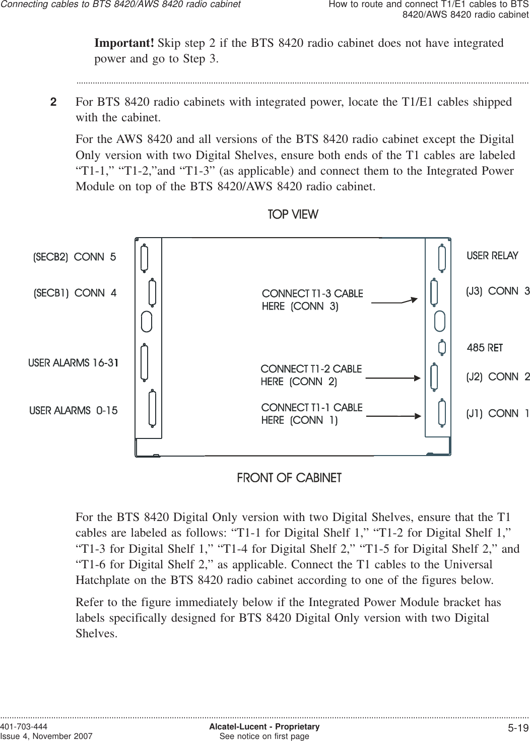 Important! Skip step 2 if the BTS 8420 radio cabinet does not have integratedpower and go to Step 3....................................................................................................................................................................................................2For BTS 8420 radio cabinets with integrated power, locate the T1/E1 cables shippedwith the cabinet.For the AWS 8420 and all versions of the BTS 8420 radio cabinet except the DigitalOnly version with two Digital Shelves, ensure both ends of the T1 cables are labeled“T1-1,” “T1-2,”and “T1-3” (as applicable) and connect them to the Integrated PowerModule on top of the BTS 8420/AWS 8420 radio cabinet.For the BTS 8420 Digital Only version with two Digital Shelves, ensure that the T1cables are labeled as follows: “T1-1 for Digital Shelf 1,” “T1-2 for Digital Shelf 1,”“T1-3 for Digital Shelf 1,” “T1-4 for Digital Shelf 2,” “T1-5 for Digital Shelf 2,” and“T1-6 for Digital Shelf 2,” as applicable. Connect the T1 cables to the UniversalHatchplate on the BTS 8420 radio cabinet according to one of the figures below.Refer to the figure immediately below if the Integrated Power Module bracket haslabels specifically designed for BTS 8420 Digital Only version with two DigitalShelves.Connecting cables to BTS 8420/AWS 8420 radio cabinetHow to route and connect T1/E1 cables to BTS8420/AWS 8420 radio cabinet....................................................................................................................................................................................................................................401-703-444Issue 4, November 2007 Alcatel-Lucent - ProprietarySee notice on first page 5-19