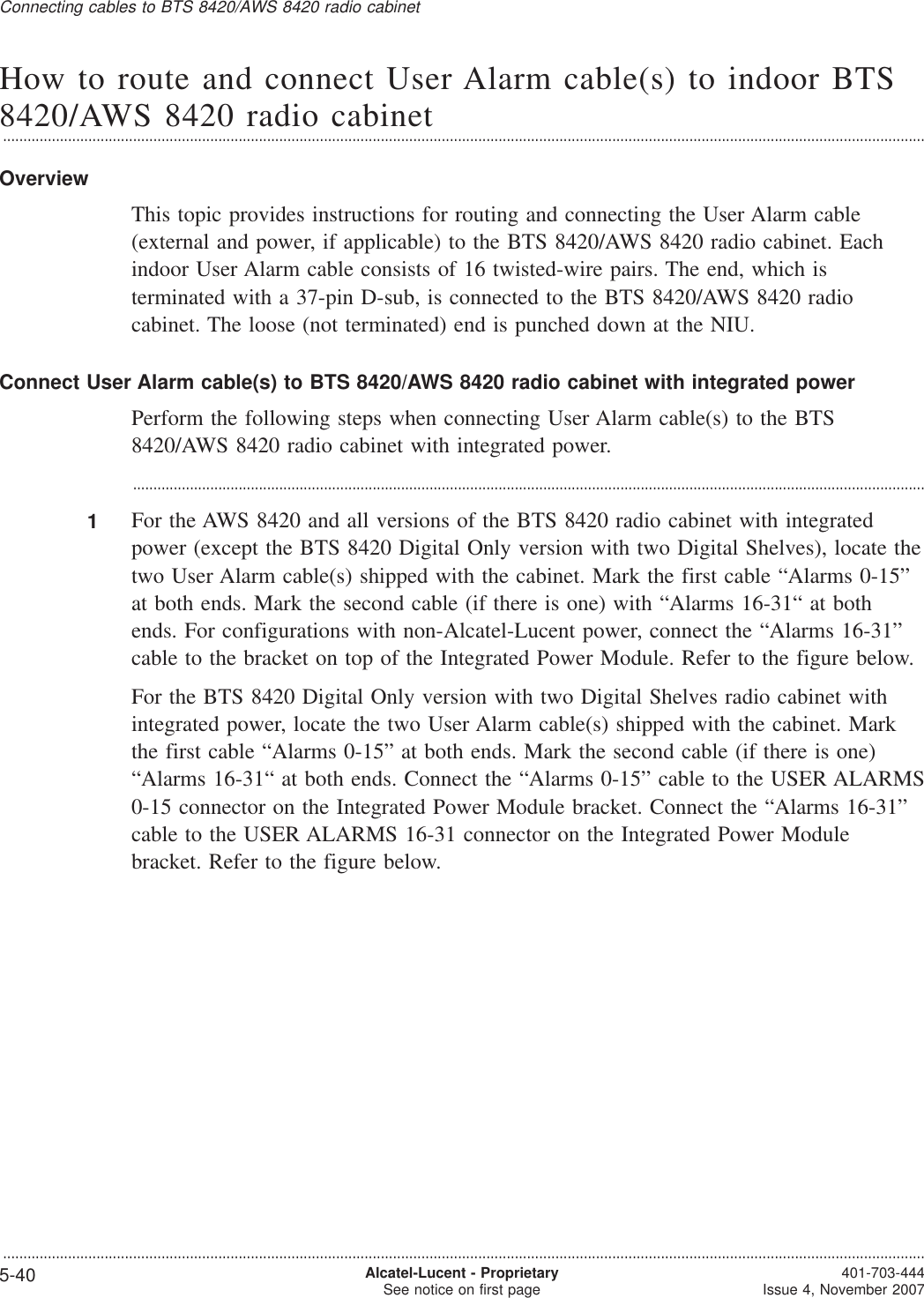 How to route and connect User Alarm cable(s) to indoor BTS8420/AWS 8420 radio cabinet...................................................................................................................................................................................................................................OverviewThis topic provides instructions for routing and connecting the User Alarm cable(external and power, if applicable) to the BTS 8420/AWS 8420 radio cabinet. Eachindoor User Alarm cable consists of 16 twisted-wire pairs. The end, which isterminated with a 37-pin D-sub, is connected to the BTS 8420/AWS 8420 radiocabinet. The loose (not terminated) end is punched down at the NIU.Connect User Alarm cable(s) to BTS 8420/AWS 8420 radio cabinet with integrated powerPerform the following steps when connecting User Alarm cable(s) to the BTS8420/AWS 8420 radio cabinet with integrated power....................................................................................................................................................................................................1For the AWS 8420 and all versions of the BTS 8420 radio cabinet with integratedpower (except the BTS 8420 Digital Only version with two Digital Shelves), locate thetwo User Alarm cable(s) shipped with the cabinet. Mark the first cable “Alarms 0-15”at both ends. Mark the second cable (if there is one) with “Alarms 16-31“ at bothends. For configurations with non-Alcatel-Lucent power, connect the “Alarms 16-31”cable to the bracket on top of the Integrated Power Module. Refer to the figure below.For the BTS 8420 Digital Only version with two Digital Shelves radio cabinet withintegrated power, locate the two User Alarm cable(s) shipped with the cabinet. Markthe first cable “Alarms 0-15” at both ends. Mark the second cable (if there is one)“Alarms 16-31“ at both ends. Connect the “Alarms 0-15” cable to the USER ALARMS0-15 connector on the Integrated Power Module bracket. Connect the “Alarms 16-31”cable to the USER ALARMS 16-31 connector on the Integrated Power Modulebracket. Refer to the figure below.Connecting cables to BTS 8420/AWS 8420 radio cabinet...................................................................................................................................................................................................................................5-40 Alcatel-Lucent - ProprietarySee notice on first page 401-703-444Issue 4, November 2007