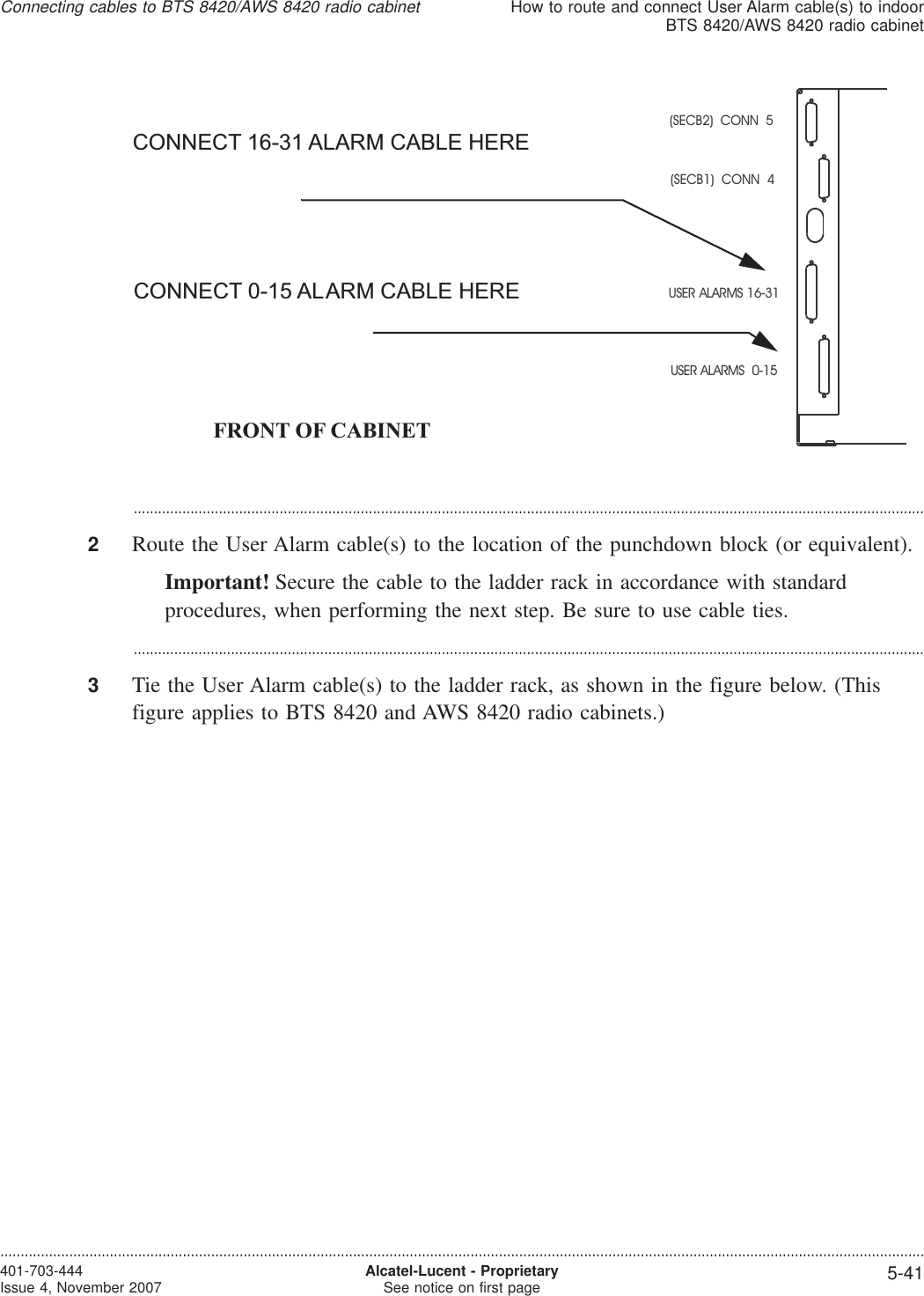 ...................................................................................................................................................................................................2Route the User Alarm cable(s) to the location of the punchdown block (or equivalent).Important! Secure the cable to the ladder rack in accordance with standardprocedures, when performing the next step. Be sure to use cable ties....................................................................................................................................................................................................3Tie the User Alarm cable(s) to the ladder rack, as shown in the figure below. (Thisfigure applies to BTS 8420 and AWS 8420 radio cabinets.)(SECB2) CONN 5(SECB1) CONN 4USER ALARMS 16-31USER ALARMS 0-15FRONT OF CABINETCONNECT 16-31 ALARM CABLE HERECONNECT 0-15 ALARM CABLE HEREConnecting cables to BTS 8420/AWS 8420 radio cabinetHow to route and connect User Alarm cable(s) to indoorBTS 8420/AWS 8420 radio cabinet....................................................................................................................................................................................................................................401-703-444Issue 4, November 2007 Alcatel-Lucent - ProprietarySee notice on first page 5-41