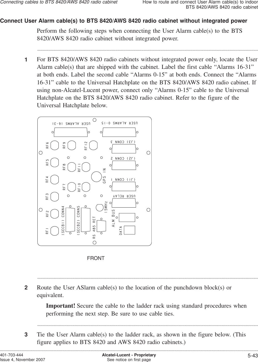 Connect User Alarm cable(s) to BTS 8420/AWS 8420 radio cabinet without integrated powerPerform the following steps when connecting the User Alarm cable(s) to the BTS8420/AWS 8420 radio cabinet without integrated power....................................................................................................................................................................................................1For BTS 8420/AWS 8420 radio cabinets without integrated power only, locate the UserAlarm cable(s) that are shipped with the cabinet. Label the first cable “Alarms 16-31”at both ends. Label the second cable “Alarms 0-15” at both ends. Connect the “Alarms16-31” cable to the Universal Hatchplate on the BTS 8420/AWS 8420 radio cabinet. Ifusing non-Alcatel-Lucent power, connect only “Alarms 0-15” cable to the UniversalHatchplate on the BTS 8420/AWS 8420 radio cabinet. Refer to the figure of theUniversal Hatchplate below....................................................................................................................................................................................................2Route the User ASlarm cable(s) to the location of the punchdown block(s) orequivalent.Important! Secure the cable to the ladder rack using standard procedures whenperforming the next step. Be sure to use cable ties....................................................................................................................................................................................................3Tie the User Alarm cable(s) to the ladder rack, as shown in the figure below. (Thisfigure applies to BTS 8420 and AWS 8420 radio cabinets.)FRONTConnecting cables to BTS 8420/AWS 8420 radio cabinetHow to route and connect User Alarm cable(s) to indoorBTS 8420/AWS 8420 radio cabinet....................................................................................................................................................................................................................................401-703-444Issue 4, November 2007 Alcatel-Lucent - ProprietarySee notice on first page 5-43