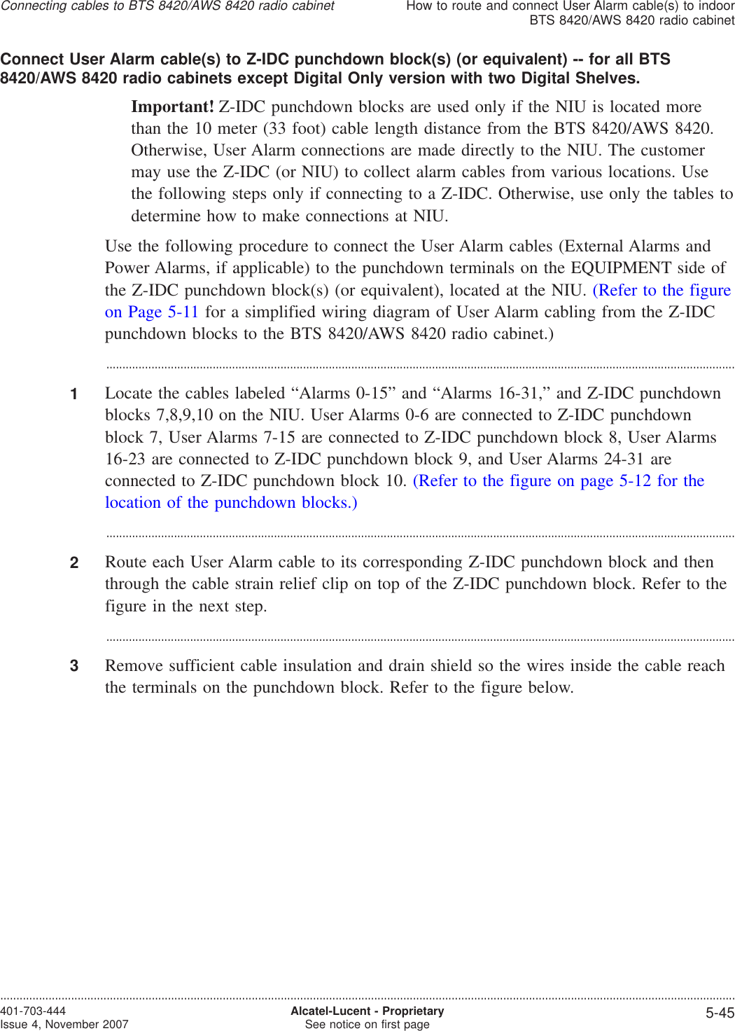 Connect User Alarm cable(s) to Z-IDC punchdown block(s) (or equivalent) -- for all BTS8420/AWS 8420 radio cabinets except Digital Only version with two Digital Shelves.Important! Z-IDC punchdown blocks are used only if the NIU is located morethan the 10 meter (33 foot) cable length distance from the BTS 8420/AWS 8420.Otherwise, User Alarm connections are made directly to the NIU. The customermay use the Z-IDC (or NIU) to collect alarm cables from various locations. Usethe following steps only if connecting to a Z-IDC. Otherwise, use only the tables todetermine how to make connections at NIU.Use the following procedure to connect the User Alarm cables (External Alarms andPower Alarms, if applicable) to the punchdown terminals on the EQUIPMENT side ofthe Z-IDC punchdown block(s) (or equivalent), located at the NIU. (Refer to the figureon Page 5-11 for a simplified wiring diagram of User Alarm cabling from the Z-IDCpunchdown blocks to the BTS 8420/AWS 8420 radio cabinet.)...................................................................................................................................................................................................1Locate the cables labeled “Alarms 0-15” and “Alarms 16-31,” and Z-IDC punchdownblocks 7,8,9,10 on the NIU. User Alarms 0-6 are connected to Z-IDC punchdownblock 7, User Alarms 7-15 are connected to Z-IDC punchdown block 8, User Alarms16-23 are connected to Z-IDC punchdown block 9, and User Alarms 24-31 areconnected to Z-IDC punchdown block 10. (Refer to the figure on page 5-12 for thelocation of the punchdown blocks.)...................................................................................................................................................................................................2Route each User Alarm cable to its corresponding Z-IDC punchdown block and thenthrough the cable strain relief clip on top of the Z-IDC punchdown block. Refer to thefigure in the next step....................................................................................................................................................................................................3Remove sufficient cable insulation and drain shield so the wires inside the cable reachthe terminals on the punchdown block. Refer to the figure below.Connecting cables to BTS 8420/AWS 8420 radio cabinetHow to route and connect User Alarm cable(s) to indoorBTS 8420/AWS 8420 radio cabinet....................................................................................................................................................................................................................................401-703-444Issue 4, November 2007 Alcatel-Lucent - ProprietarySee notice on first page 5-45