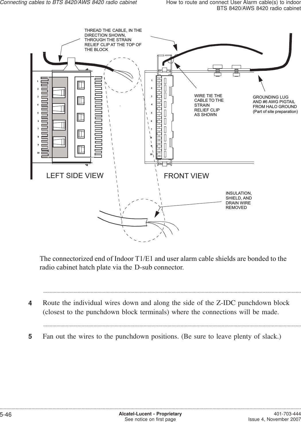 ...................................................................................................................................................................................................4Route the individual wires down and along the side of the Z-IDC punchdown block(closest to the punchdown block terminals) where the connections will be made....................................................................................................................................................................................................5Fan out the wires to the punchdown positions. (Be sure to leave plenty of slack.)12345678910FRONT VIEWLEFT SIDE VIEWINSULATION,SHIELD, ANDDRAIN WIREREMOVEDTHREAD THE CABLE, IN THEDIRECTION SHOWN,THROUGH THE STRAINRELIEF CLIP AT THE TOP OFTHE BLOCK12345678910WIRE TIE THECABLE TO THESTRAINRELIEF CLIPAS SHOWNGROUNDING LUGAND #6 AWG PIGTAILFROM HALO GROUND(Part of site preparation)The connectorized end of Indoor T1/E1 and user alarm cable shields are bonded to theradio cabinet hatch plate via the D-sub connector.Connecting cables to BTS 8420/AWS 8420 radio cabinetHow to route and connect User Alarm cable(s) to indoorBTS 8420/AWS 8420 radio cabinet....................................................................................................................................................................................................................................5-46 Alcatel-Lucent - ProprietarySee notice on first page 401-703-444Issue 4, November 2007