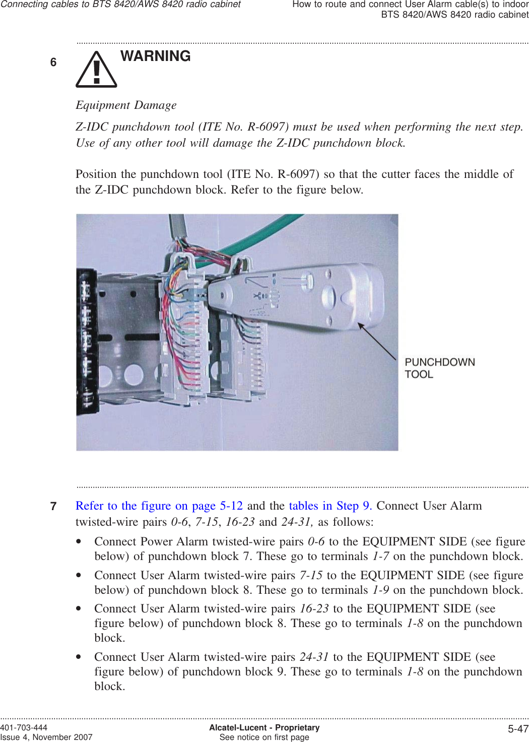 ...................................................................................................................................................................................................6WARNINGEquipment DamageZ-IDC punchdown tool (ITE No. R-6097) must be used when performing the next step.Use of any other tool will damage the Z-IDC punchdown block.Position the punchdown tool (ITE No. R-6097) so that the cutter faces the middle ofthe Z-IDC punchdown block. Refer to the figure below....................................................................................................................................................................................................7Refer to the figure on page 5-12 and the tables in Step 9. Connect User Alarmtwisted-wire pairs 0-6,7-15,16-23 and 24-31, as follows:•Connect Power Alarm twisted-wire pairs 0-6 to the EQUIPMENT SIDE (see figurebelow) of punchdown block 7. These go to terminals 1-7 on the punchdown block.•Connect User Alarm twisted-wire pairs 7-15 to the EQUIPMENT SIDE (see figurebelow) of punchdown block 8. These go to terminals 1-9 on the punchdown block.•Connect User Alarm twisted-wire pairs 16-23 to the EQUIPMENT SIDE (seefigure below) of punchdown block 8. These go to terminals 1-8 on the punchdownblock.•Connect User Alarm twisted-wire pairs 24-31 to the EQUIPMENT SIDE (seefigure below) of punchdown block 9. These go to terminals 1-8 on the punchdownblock.Connecting cables to BTS 8420/AWS 8420 radio cabinetHow to route and connect User Alarm cable(s) to indoorBTS 8420/AWS 8420 radio cabinet....................................................................................................................................................................................................................................401-703-444Issue 4, November 2007 Alcatel-Lucent - ProprietarySee notice on first page 5-47