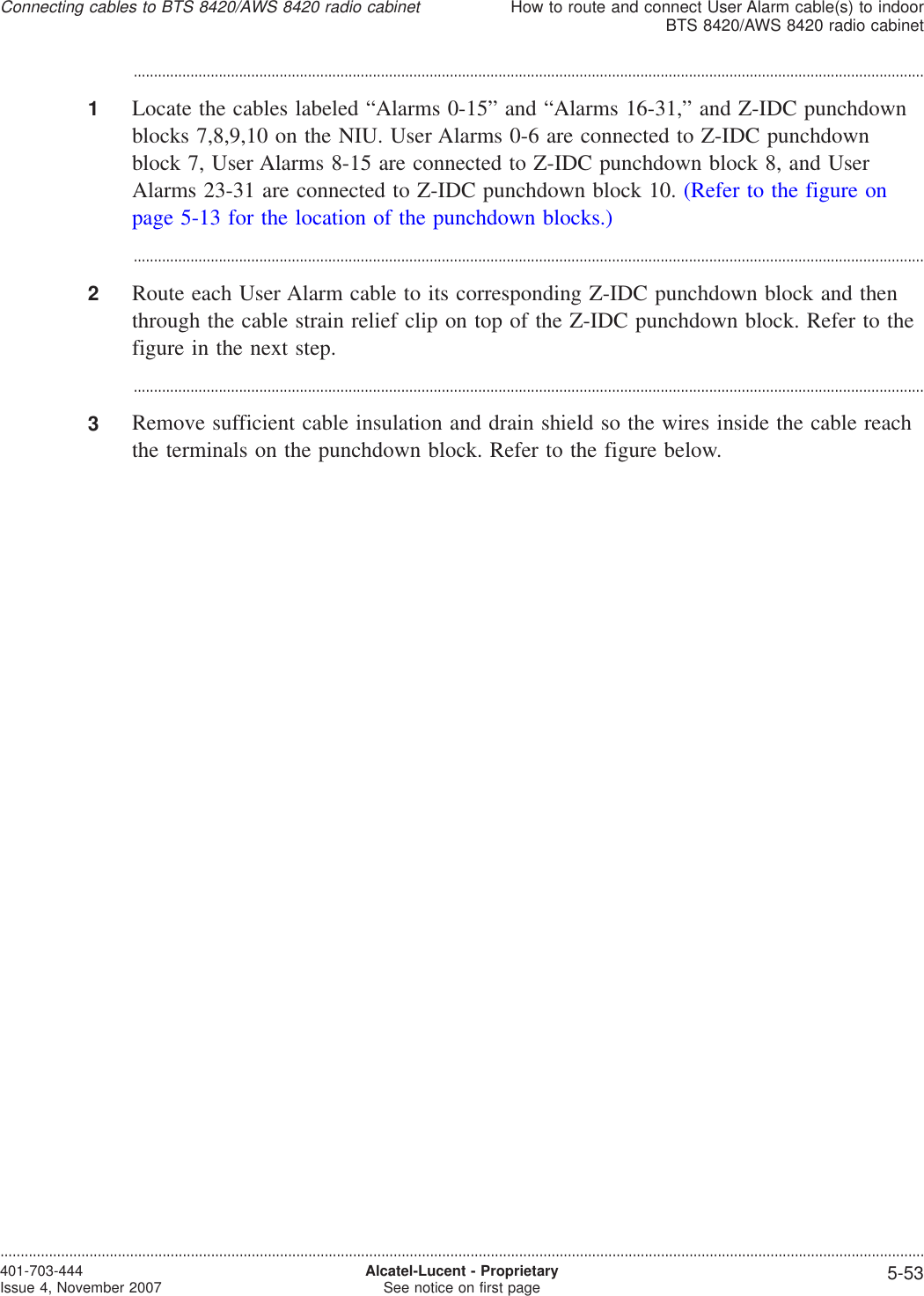 ...................................................................................................................................................................................................1Locate the cables labeled “Alarms 0-15” and “Alarms 16-31,” and Z-IDC punchdownblocks 7,8,9,10 on the NIU. User Alarms 0-6 are connected to Z-IDC punchdownblock 7, User Alarms 8-15 are connected to Z-IDC punchdown block 8, and UserAlarms 23-31 are connected to Z-IDC punchdown block 10. (Refer to the figure onpage 5-13 for the location of the punchdown blocks.)...................................................................................................................................................................................................2Route each User Alarm cable to its corresponding Z-IDC punchdown block and thenthrough the cable strain relief clip on top of the Z-IDC punchdown block. Refer to thefigure in the next step....................................................................................................................................................................................................3Remove sufficient cable insulation and drain shield so the wires inside the cable reachthe terminals on the punchdown block. Refer to the figure below.Connecting cables to BTS 8420/AWS 8420 radio cabinetHow to route and connect User Alarm cable(s) to indoorBTS 8420/AWS 8420 radio cabinet....................................................................................................................................................................................................................................401-703-444Issue 4, November 2007 Alcatel-Lucent - ProprietarySee notice on first page 5-53