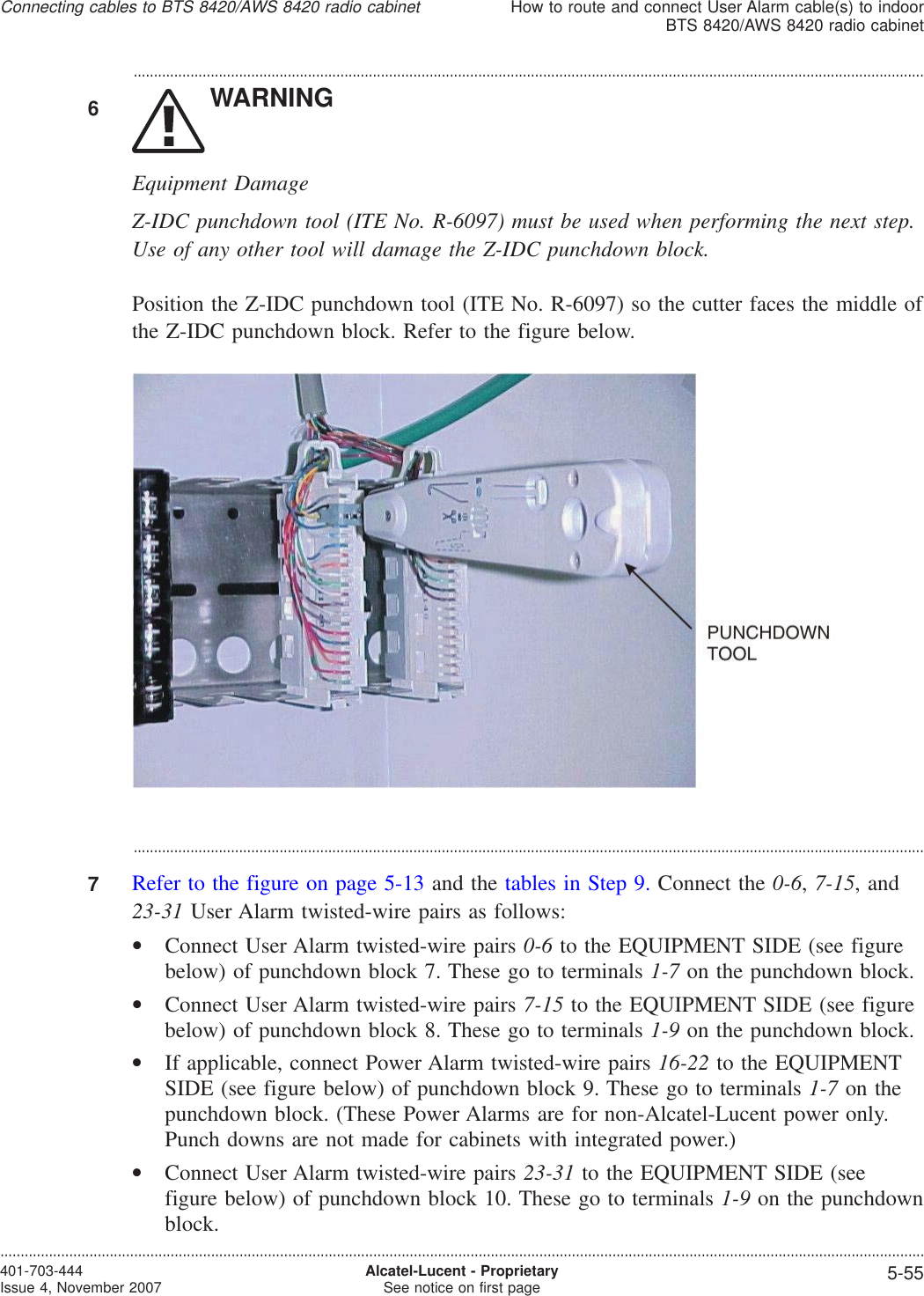 ...................................................................................................................................................................................................6WARNINGEquipment DamageZ-IDC punchdown tool (ITE No. R-6097) must be used when performing the next step.Use of any other tool will damage the Z-IDC punchdown block.Position the Z-IDC punchdown tool (ITE No. R-6097) so the cutter faces the middle ofthe Z-IDC punchdown block. Refer to the figure below....................................................................................................................................................................................................7Refer to the figure on page 5-13 and the tables in Step 9. Connect the 0-6,7-15, and23-31 User Alarm twisted-wire pairs as follows:•Connect User Alarm twisted-wire pairs 0-6 to the EQUIPMENT SIDE (see figurebelow) of punchdown block 7. These go to terminals 1-7 on the punchdown block.•Connect User Alarm twisted-wire pairs 7-15 to the EQUIPMENT SIDE (see figurebelow) of punchdown block 8. These go to terminals 1-9 on the punchdown block.•If applicable, connect Power Alarm twisted-wire pairs 16-22 to the EQUIPMENTSIDE (see figure below) of punchdown block 9. These go to terminals 1-7 on thepunchdown block. (These Power Alarms are for non-Alcatel-Lucent power only.Punch downs are not made for cabinets with integrated power.)•Connect User Alarm twisted-wire pairs 23-31 to the EQUIPMENT SIDE (seefigure below) of punchdown block 10. These go to terminals 1-9 on the punchdownblock.Connecting cables to BTS 8420/AWS 8420 radio cabinetHow to route and connect User Alarm cable(s) to indoorBTS 8420/AWS 8420 radio cabinet....................................................................................................................................................................................................................................401-703-444Issue 4, November 2007 Alcatel-Lucent - ProprietarySee notice on first page 5-55