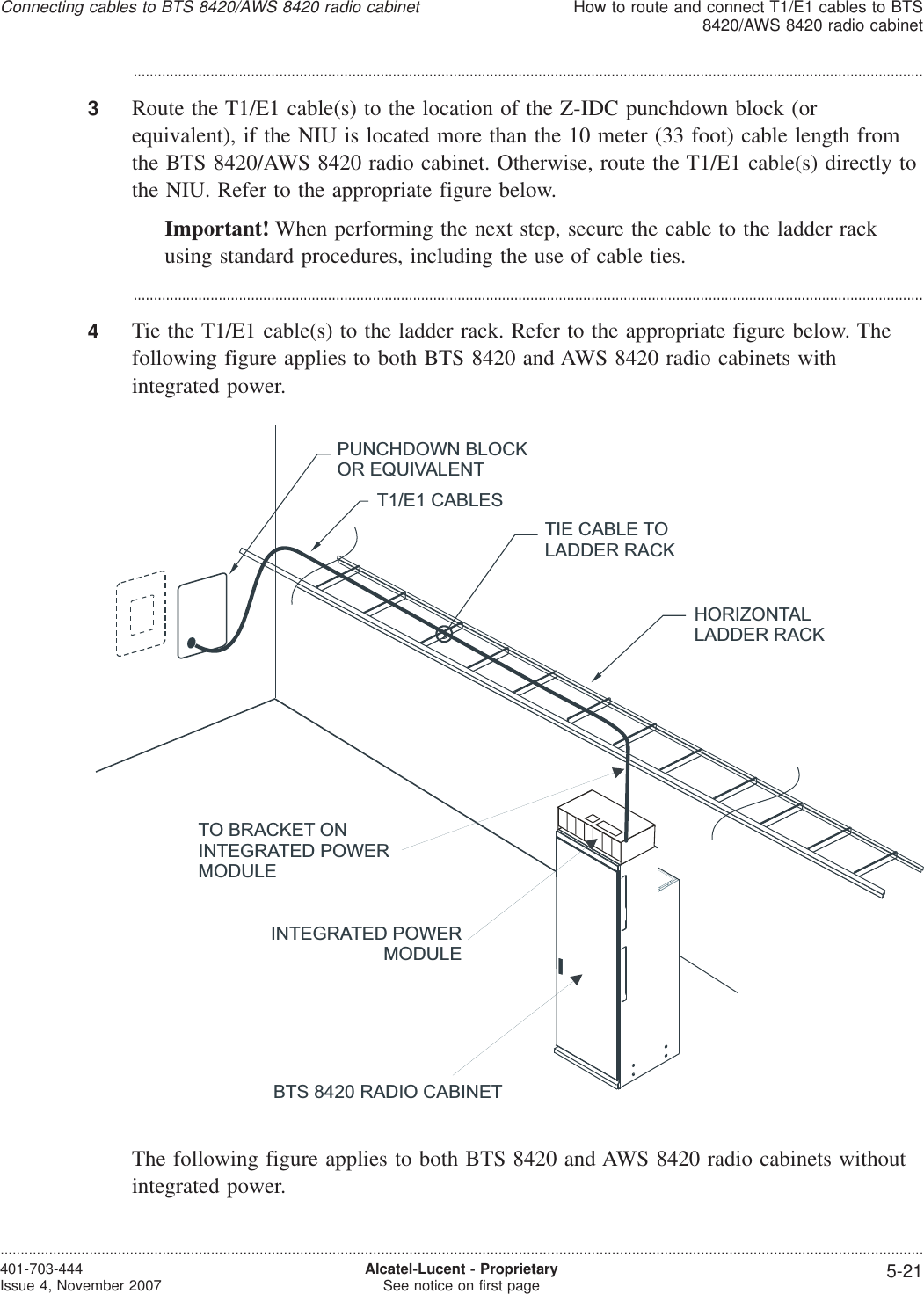 ...................................................................................................................................................................................................3Route the T1/E1 cable(s) to the location of the Z-IDC punchdown block (orequivalent), if the NIU is located more than the 10 meter (33 foot) cable length fromthe BTS 8420/AWS 8420 radio cabinet. Otherwise, route the T1/E1 cable(s) directly tothe NIU. Refer to the appropriate figure below.Important! When performing the next step, secure the cable to the ladder rackusing standard procedures, including the use of cable ties....................................................................................................................................................................................................4Tie the T1/E1 cable(s) to the ladder rack. Refer to the appropriate figure below. Thefollowing figure applies to both BTS 8420 and AWS 8420 radio cabinets withintegrated power.The following figure applies to both BTS 8420 and AWS 8420 radio cabinets withoutintegrated power.HORIZONTALLADDER RACKT1/E1 CABLESPUNCHDOWN BLOCKOR EQUIVALENTTIE CABLE TOLADDER RACKTO BRACKET ONINTEGRATED POWERMODULEINTEGRATED POWERMODULEBTS 8420 RADIO CABINETConnecting cables to BTS 8420/AWS 8420 radio cabinetHow to route and connect T1/E1 cables to BTS8420/AWS 8420 radio cabinet....................................................................................................................................................................................................................................401-703-444Issue 4, November 2007 Alcatel-Lucent - ProprietarySee notice on first page 5-21