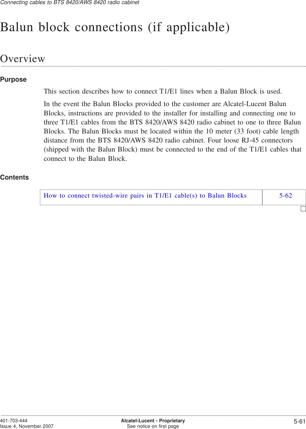 Balun block connections (if applicable)Overview...................................................................................................................................................................................................................................PurposeThis section describes how to connect T1/E1 lines when a Balun Block is used.In the event the Balun Blocks provided to the customer are Alcatel-Lucent BalunBlocks, instructions are provided to the installer for installing and connecting one tothree T1/E1 cables from the BTS 8420/AWS 8420 radio cabinet to one to three BalunBlocks. The Balun Blocks must be located within the 10 meter (33 foot) cable lengthdistance from the BTS 8420/AWS 8420 radio cabinet. Four loose RJ-45 connectors(shipped with the Balun Block) must be connected to the end of the T1/E1 cables thatconnect to the Balun Block.ContentsHow to connect twisted-wire pairs in T1/E1 cable(s) to Balun Blocks 5-62Connecting cables to BTS 8420/AWS 8420 radio cabinet...................................................................................................................................................................................................................................401-703-444Issue 4, November 2007 Alcatel-Lucent - ProprietarySee notice on first page 5-61