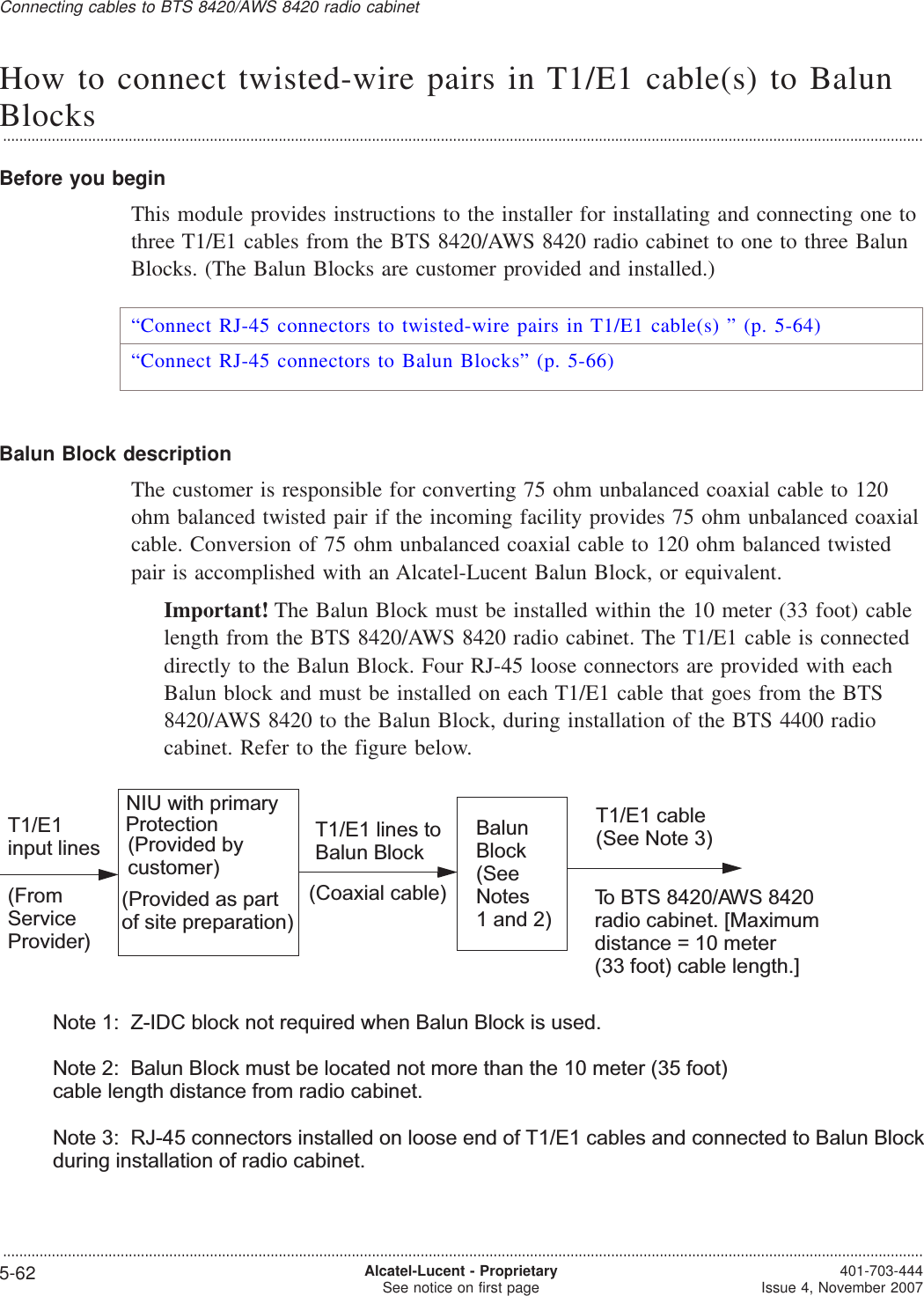 How to connect twisted-wire pairs in T1/E1 cable(s) to BalunBlocks...................................................................................................................................................................................................................................Before you beginThis module provides instructions to the installer for installating and connecting one tothree T1/E1 cables from the BTS 8420/AWS 8420 radio cabinet to one to three BalunBlocks. (The Balun Blocks are customer provided and installed.)“Connect RJ-45 connectors to twisted-wire pairs in T1/E1 cable(s) ” (p. 5-64)“Connect RJ-45 connectors to Balun Blocks” (p. 5-66)Balun Block descriptionThe customer is responsible for converting 75 ohm unbalanced coaxial cable to 120ohm balanced twisted pair if the incoming facility provides 75 ohm unbalanced coaxialcable. Conversion of 75 ohm unbalanced coaxial cable to 120 ohm balanced twistedpair is accomplished with an Alcatel-Lucent Balun Block, or equivalent.Important! The Balun Block must be installed within the 10 meter (33 foot) cablelength from the BTS 8420/AWS 8420 radio cabinet. The T1/E1 cable is connecteddirectly to the Balun Block. Four RJ-45 loose connectors are provided with eachBalun block and must be installed on each T1/E1 cable that goes from the BTS8420/AWS 8420 to the Balun Block, during installation of the BTS 4400 radiocabinet. Refer to the figure below.NIU with primaryProtection(Provided as partof site preparation)T1/E1input lines(FromServiceProvider)T1/E1 lines toBalun BlockTo BTS 8420/AWS 8420radio cabinet. [Maximumdistance = 10 meter(33 foot) cable length.T1/E1 cable(See Note 3)(Coaxial cable)BalunBlock(SeeNotes1 and 2)Note 1: Z-IDC block not required when Balun Block is used.Note 2: Balun Block must be located not more than the 10 meter (35 foot)cable length distance from radio cabinet.Note 3: RJ-45 connectors installed on loose end of T1/E1 cables and connected to Balun Blockduring installation of radio cabinet.](Provided bycustomer)Connecting cables to BTS 8420/AWS 8420 radio cabinet...................................................................................................................................................................................................................................5-62 Alcatel-Lucent - ProprietarySee notice on first page 401-703-444Issue 4, November 2007