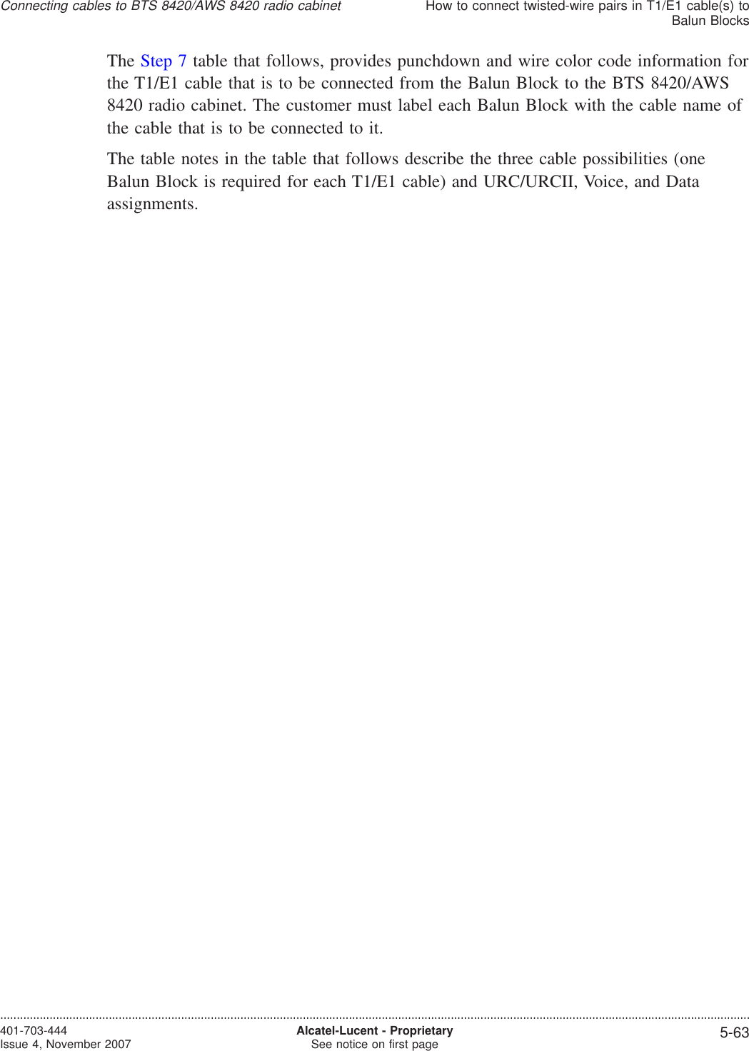 The Step 7 table that follows, provides punchdown and wire color code information forthe T1/E1 cable that is to be connected from the Balun Block to the BTS 8420/AWS8420 radio cabinet. The customer must label each Balun Block with the cable name ofthe cable that is to be connected to it.The table notes in the table that follows describe the three cable possibilities (oneBalun Block is required for each T1/E1 cable) and URC/URCII, Voice, and Dataassignments.Connecting cables to BTS 8420/AWS 8420 radio cabinetHow to connect twisted-wire pairs in T1/E1 cable(s) toBalun Blocks....................................................................................................................................................................................................................................401-703-444Issue 4, November 2007 Alcatel-Lucent - ProprietarySee notice on first page 5-63