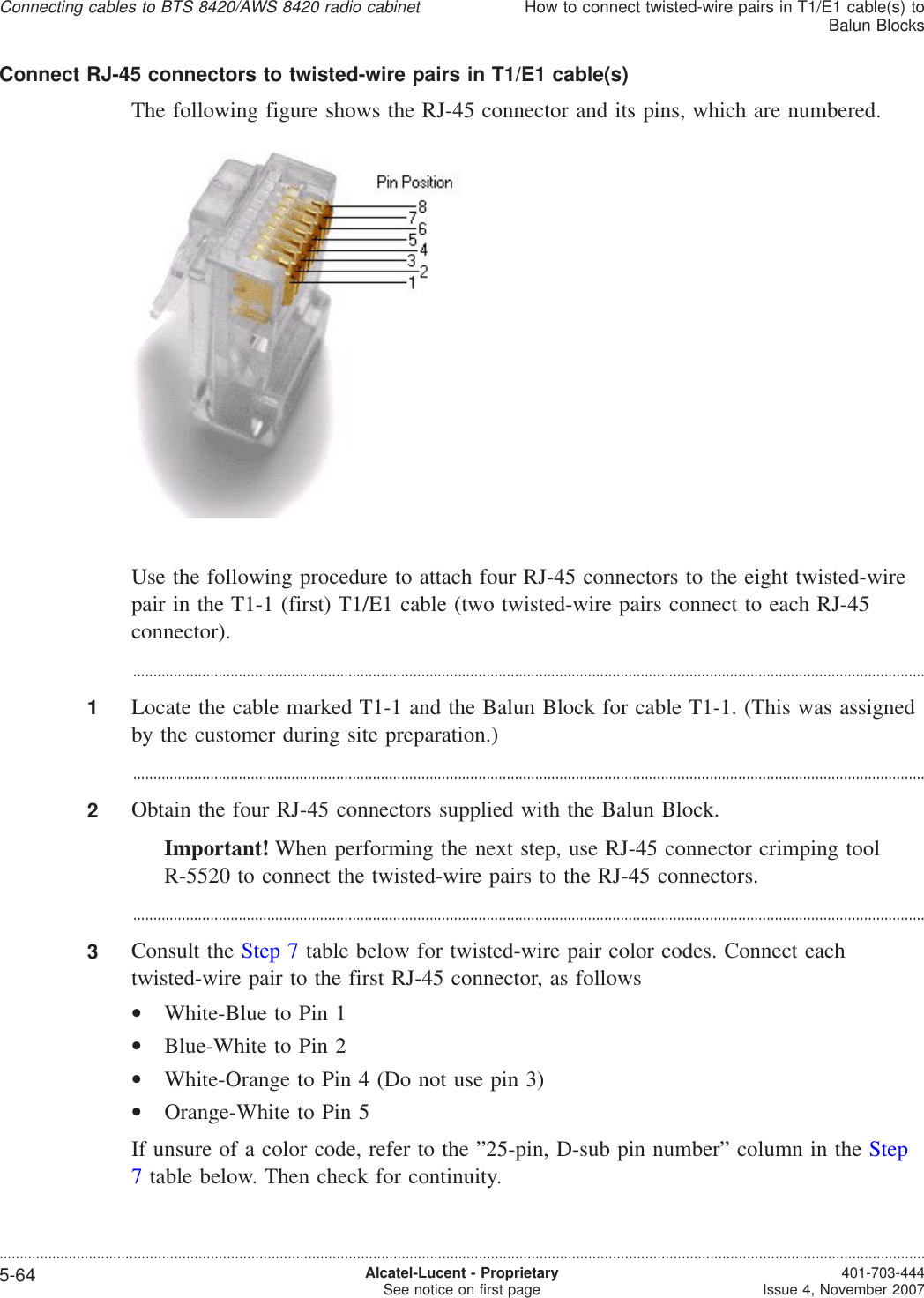 Connect RJ-45 connectors to twisted-wire pairs in T1/E1 cable(s)The following figure shows the RJ-45 connector and its pins, which are numbered.Use the following procedure to attach four RJ-45 connectors to the eight twisted-wirepair in the T1-1 (first) T1/E1 cable (two twisted-wire pairs connect to each RJ-45connector)....................................................................................................................................................................................................1Locate the cable marked T1-1 and the Balun Block for cable T1-1. (This was assignedby the customer during site preparation.)...................................................................................................................................................................................................2Obtain the four RJ-45 connectors supplied with the Balun Block.Important! When performing the next step, use RJ-45 connector crimping toolR-5520 to connect the twisted-wire pairs to the RJ-45 connectors....................................................................................................................................................................................................3Consult the Step 7 table below for twisted-wire pair color codes. Connect eachtwisted-wire pair to the first RJ-45 connector, as follows•White-Blue to Pin 1•Blue-White to Pin 2•White-Orange to Pin 4 (Do not use pin 3)•Orange-White to Pin 5If unsure of a color code, refer to the ”25-pin, D-sub pin number” column in the Step7table below. Then check for continuity.Connecting cables to BTS 8420/AWS 8420 radio cabinetHow to connect twisted-wire pairs in T1/E1 cable(s) toBalun Blocks....................................................................................................................................................................................................................................5-64 Alcatel-Lucent - ProprietarySee notice on first page 401-703-444Issue 4, November 2007