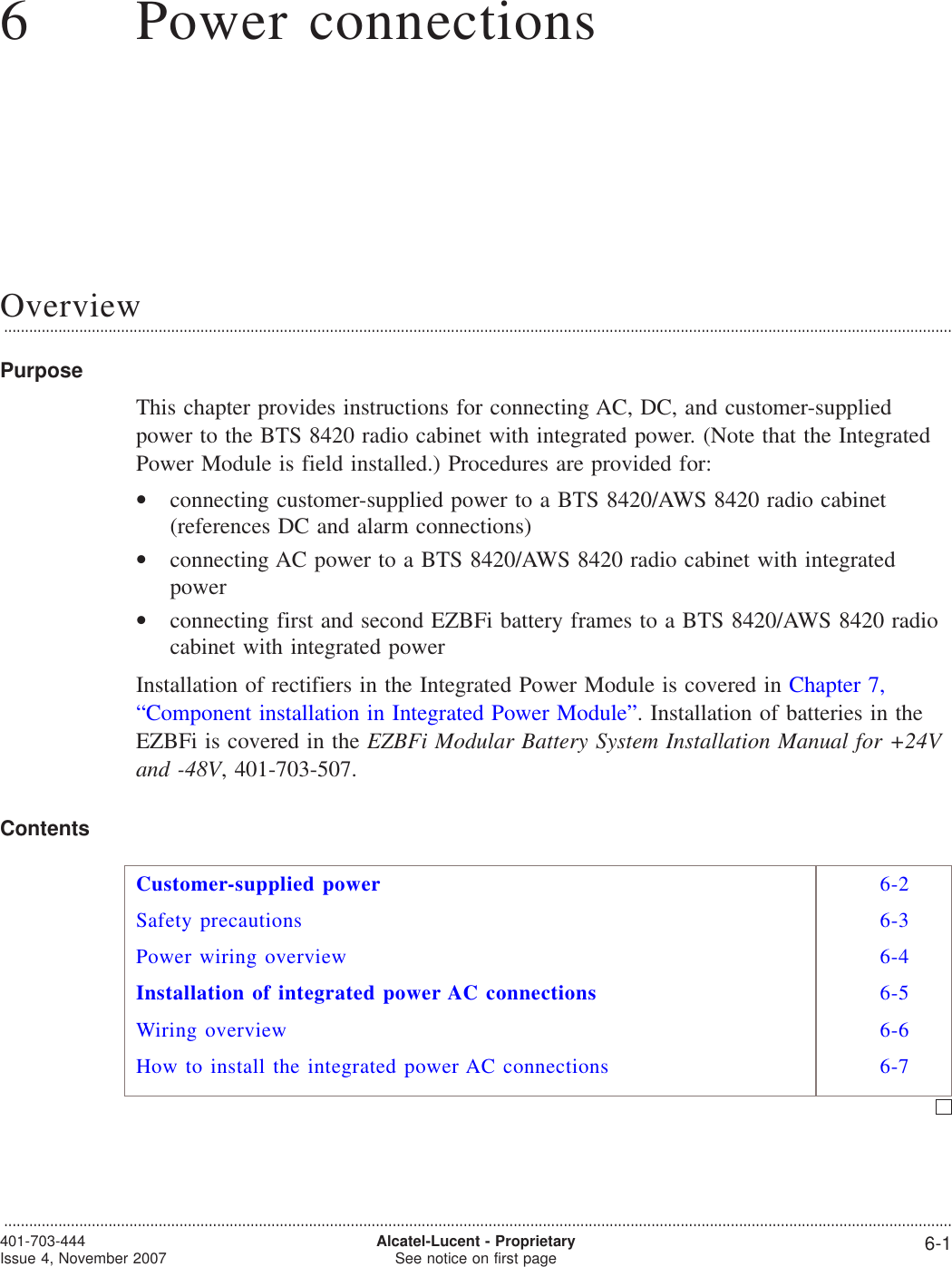 66Power connectionsOverview...................................................................................................................................................................................................................................PurposeThis chapter provides instructions for connecting AC, DC, and customer-suppliedpower to the BTS 8420 radio cabinet with integrated power. (Note that the IntegratedPower Module is field installed.) Procedures are provided for:•connecting customer-supplied power to a BTS 8420/AWS 8420 radio cabinet(references DC and alarm connections)•connecting AC power to a BTS 8420/AWS 8420 radio cabinet with integratedpower•connecting first and second EZBFi battery frames to a BTS 8420/AWS 8420 radiocabinet with integrated powerInstallation of rectifiers in the Integrated Power Module is covered in Chapter 7,“Component installation in Integrated Power Module”. Installation of batteries in theEZBFi is covered in the EZBFi Modular Battery System Installation Manual for +24Vand -48V, 401-703-507.ContentsCustomer-supplied power 6-2Safety precautions 6-3Power wiring overview 6-4Installation of integrated power AC connections 6-5Wiring overview 6-6How to install the integrated power AC connections 6-7...................................................................................................................................................................................................................................401-703-444Issue 4, November 2007 Alcatel-Lucent - ProprietarySee notice on first page 6-1