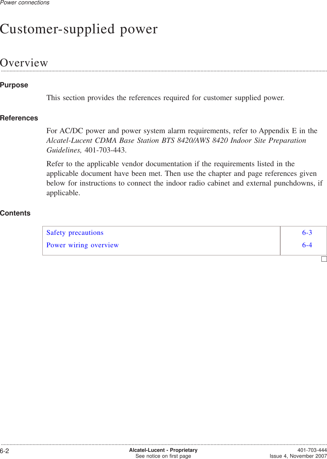 Customer-supplied powerOverview...................................................................................................................................................................................................................................PurposeThis section provides the references required for customer supplied power.ReferencesFor AC/DC power and power system alarm requirements, refer to Appendix E in theAlcatel-Lucent CDMA Base Station BTS 8420/AWS 8420 Indoor Site PreparationGuidelines, 401-703-443.Refer to the applicable vendor documentation if the requirements listed in theapplicable document have been met. Then use the chapter and page references givenbelow for instructions to connect the indoor radio cabinet and external punchdowns, ifapplicable.ContentsSafety precautions 6-3Power wiring overview 6-4Power connections...................................................................................................................................................................................................................................6-2 Alcatel-Lucent - ProprietarySee notice on first page 401-703-444Issue 4, November 2007