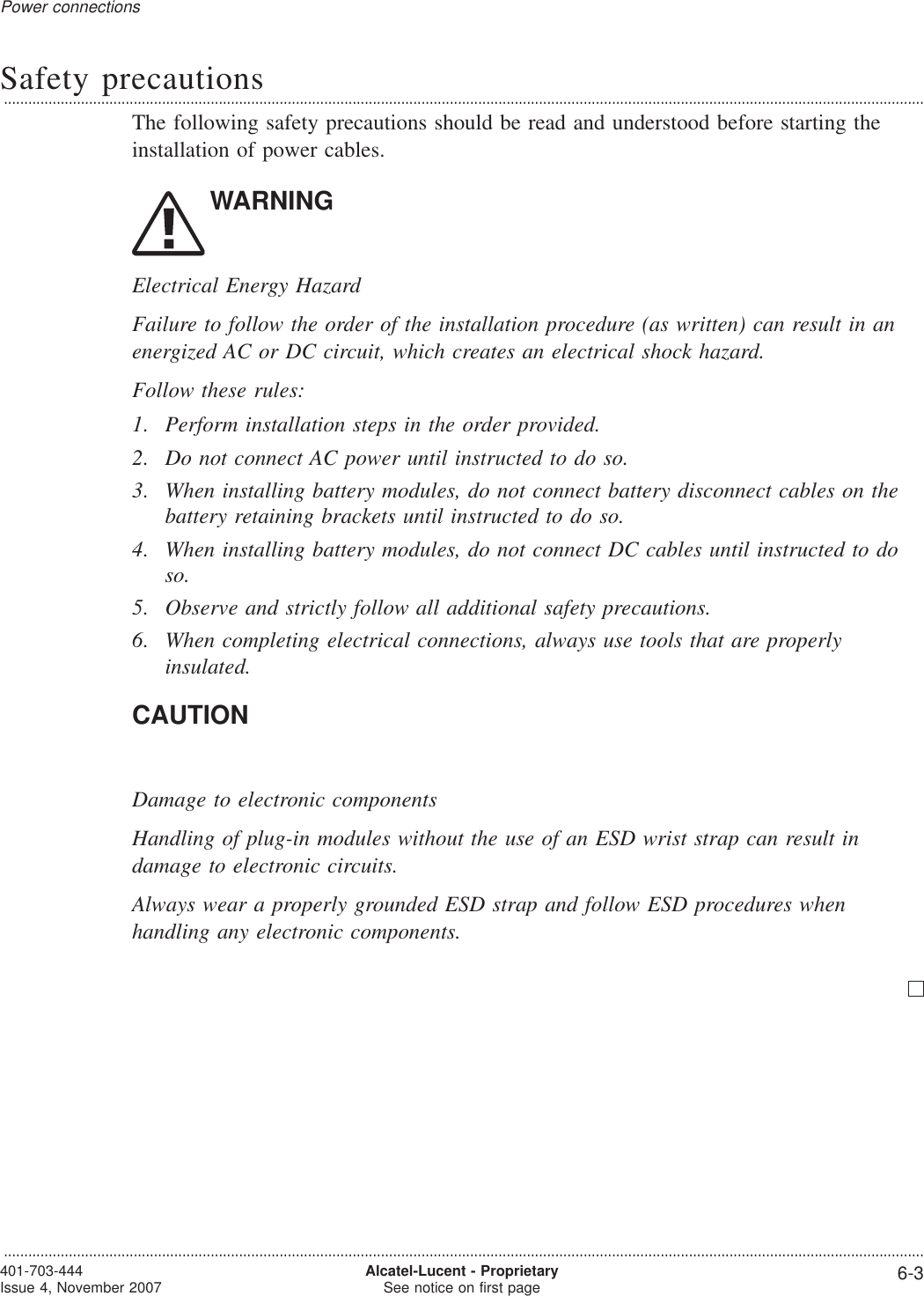 Safety precautions...................................................................................................................................................................................................................................The following safety precautions should be read and understood before starting theinstallation of power cables.WARNINGElectrical Energy HazardFailure to follow the order of the installation procedure (as written) can result in anenergized AC or DC circuit, which creates an electrical shock hazard.Follow these rules:1. Perform installation steps in the order provided.2. Do not connect AC power until instructed to do so.3. When installing battery modules, do not connect battery disconnect cables on thebattery retaining brackets until instructed to do so.4. When installing battery modules, do not connect DC cables until instructed to doso.5. Observe and strictly follow all additional safety precautions.6. When completing electrical connections, always use tools that are properlyinsulated.CAUTIONDamage to electronic componentsHandling of plug-in modules without the use of an ESD wrist strap can result indamage to electronic circuits.Always wear a properly grounded ESD strap and follow ESD procedures whenhandling any electronic components.Power connections...................................................................................................................................................................................................................................401-703-444Issue 4, November 2007 Alcatel-Lucent - ProprietarySee notice on first page 6-3