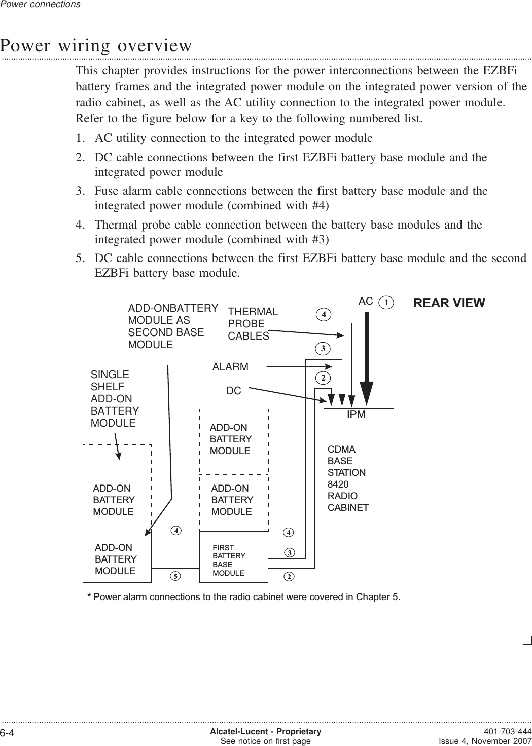 Power wiring overview...................................................................................................................................................................................................................................This chapter provides instructions for the power interconnections between the EZBFibattery frames and the integrated power module on the integrated power version of theradio cabinet, as well as the AC utility connection to the integrated power module.Refer to the figure below for a key to the following numbered list.1. AC utility connection to the integrated power module2. DC cable connections between the first EZBFi battery base module and theintegrated power module3. Fuse alarm cable connections between the first battery base module and theintegrated power module (combined with #4)4. Thermal probe cable connection between the battery base modules and theintegrated power module (combined with #3)5. DC cable connections between the first EZBFi battery base module and the secondEZBFi battery base module.CDMABASESTATION8420RADIOCABINET2AC*Power alarm connections to the radio cabinet were covered in Chapter 5.REAR VIEWADD-ONBATTERYMODULE34452143FIRSTBATTERYBASEMODULEADD-ONBATTERYMODULEADD-ONBATTERYMODULEADD-ONBATTERYMODULEIPMSINGLESHELFADD-ONBATTERYMODULEADD-ONBATTERYMODULE ASSECOND BASEMODULEDCALARMTHERMALPROBECABLESPower connections...................................................................................................................................................................................................................................6-4 Alcatel-Lucent - ProprietarySee notice on first page 401-703-444Issue 4, November 2007