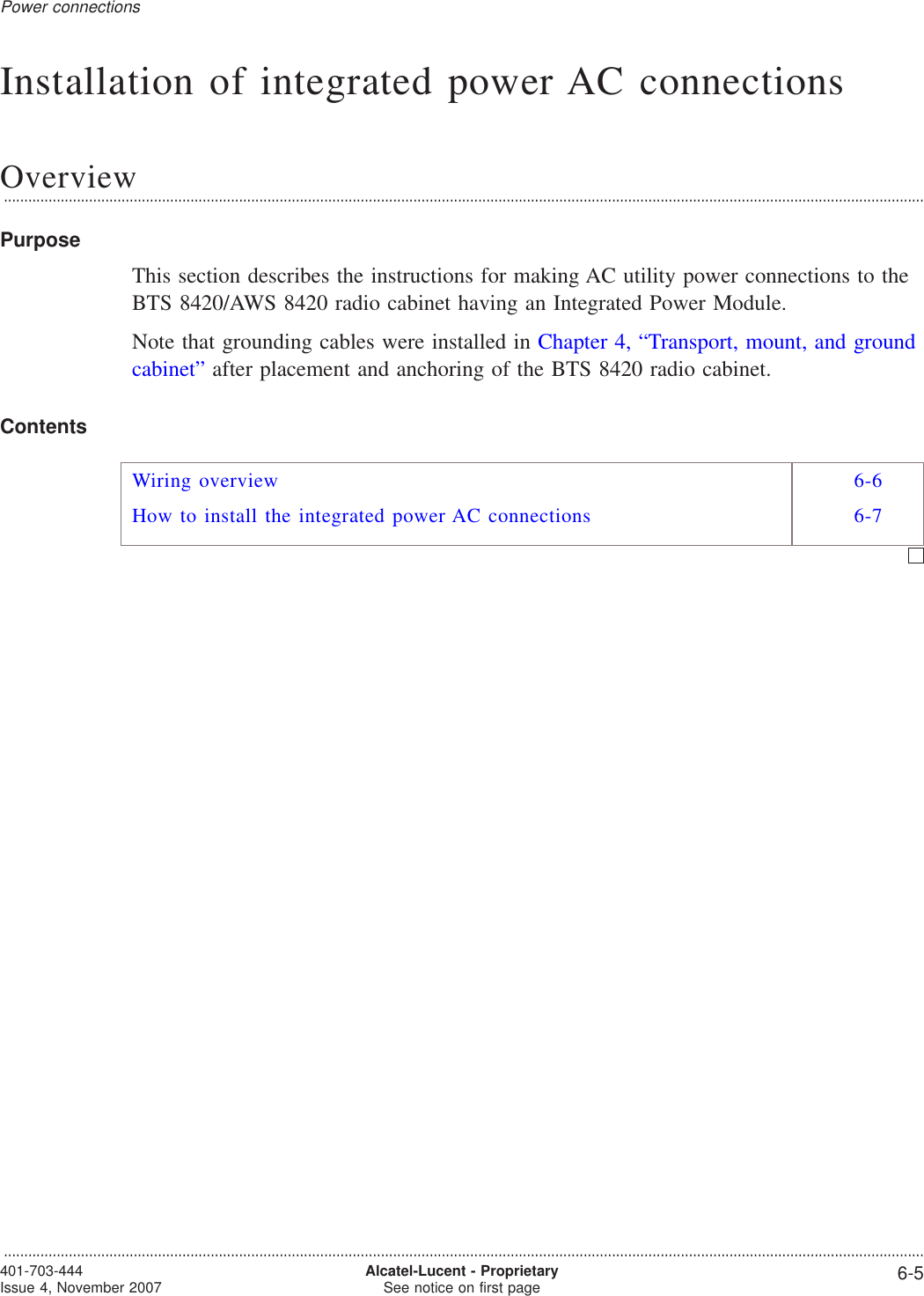 Installation of integrated power AC connectionsOverview...................................................................................................................................................................................................................................PurposeThis section describes the instructions for making AC utility power connections to theBTS 8420/AWS 8420 radio cabinet having an Integrated Power Module.Note that grounding cables were installed in Chapter 4, “Transport, mount, and groundcabinet” after placement and anchoring of the BTS 8420 radio cabinet.ContentsWiring overview 6-6How to install the integrated power AC connections 6-7Power connections...................................................................................................................................................................................................................................401-703-444Issue 4, November 2007 Alcatel-Lucent - ProprietarySee notice on first page 6-5