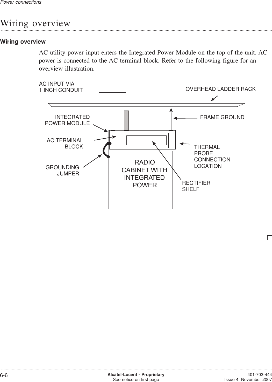 Wiring overview...................................................................................................................................................................................................................................Wiring overviewAC utility power input enters the Integrated Power Module on the top of the unit. ACpower is connected to the AC terminal block. Refer to the following figure for anoverview illustration.RADIOCABINET WITHINTEGRATEDPOWERFRAME GROUNDRECTIFIERSHELFTHERMALPROBECONNECTIONLOCATIONAC INPUT VIA1 INCH CONDUIT OVERHEAD LADDER RACKAC TERMINALBLOCKINTEGRATEDPOWER MODULEGROUNDINGJUMPERPower connections...................................................................................................................................................................................................................................6-6 Alcatel-Lucent - ProprietarySee notice on first page 401-703-444Issue 4, November 2007