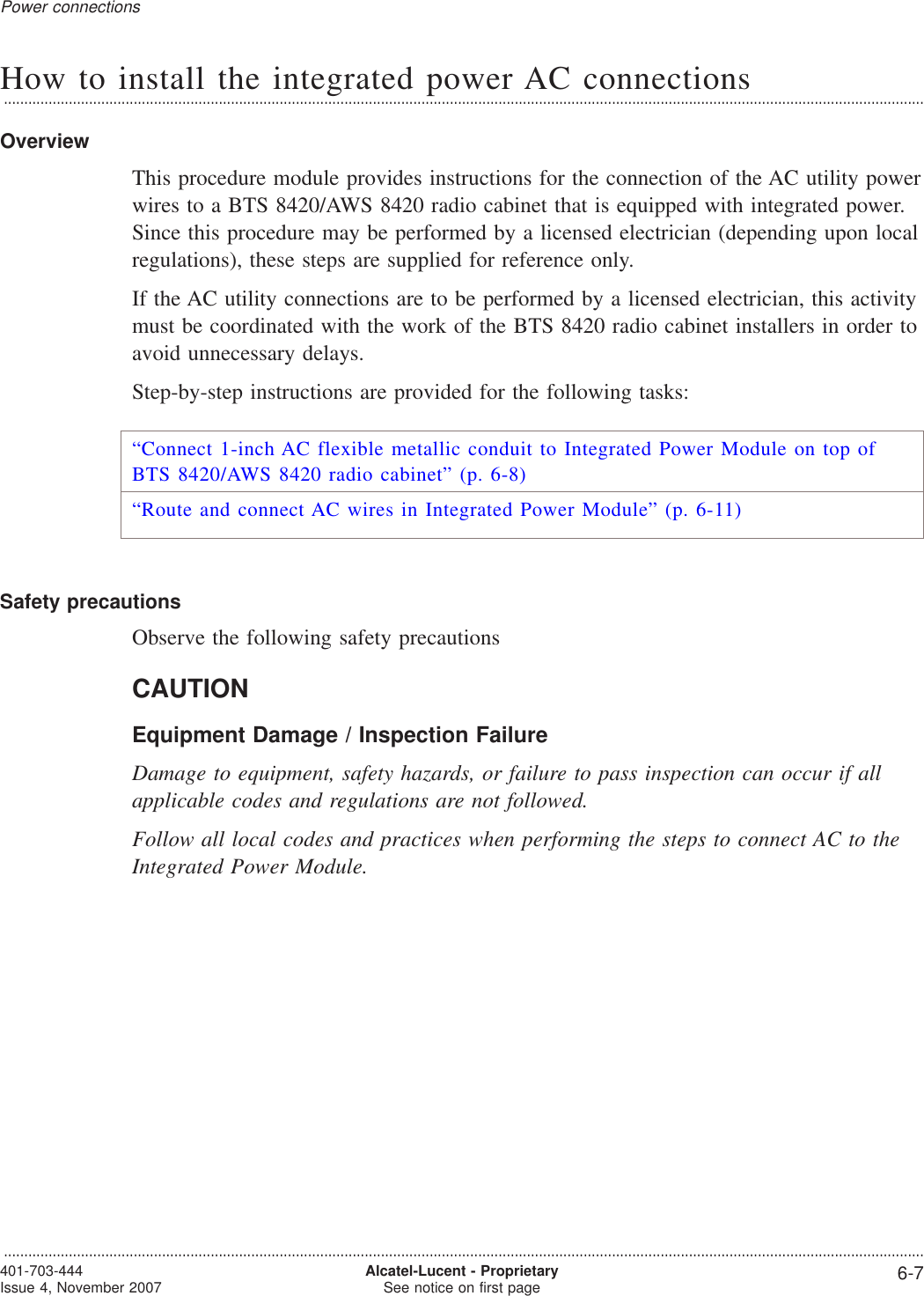 How to install the integrated power AC connections...................................................................................................................................................................................................................................OverviewThis procedure module provides instructions for the connection of the AC utility powerwires to a BTS 8420/AWS 8420 radio cabinet that is equipped with integrated power.Since this procedure may be performed by a licensed electrician (depending upon localregulations), these steps are supplied for reference only.If the AC utility connections are to be performed by a licensed electrician, this activitymust be coordinated with the work of the BTS 8420 radio cabinet installers in order toavoid unnecessary delays.Step-by-step instructions are provided for the following tasks:“Connect 1-inch AC flexible metallic conduit to Integrated Power Module on top ofBTS 8420/AWS 8420 radio cabinet” (p. 6-8)“Route and connect AC wires in Integrated Power Module” (p. 6-11)Safety precautionsObserve the following safety precautionsCAUTIONEquipment Damage / Inspection FailureDamage to equipment, safety hazards, or failure to pass inspection can occur if allapplicable codes and regulations are not followed.Follow all local codes and practices when performing the steps to connect AC to theIntegrated Power Module.Power connections...................................................................................................................................................................................................................................401-703-444Issue 4, November 2007 Alcatel-Lucent - ProprietarySee notice on first page 6-7