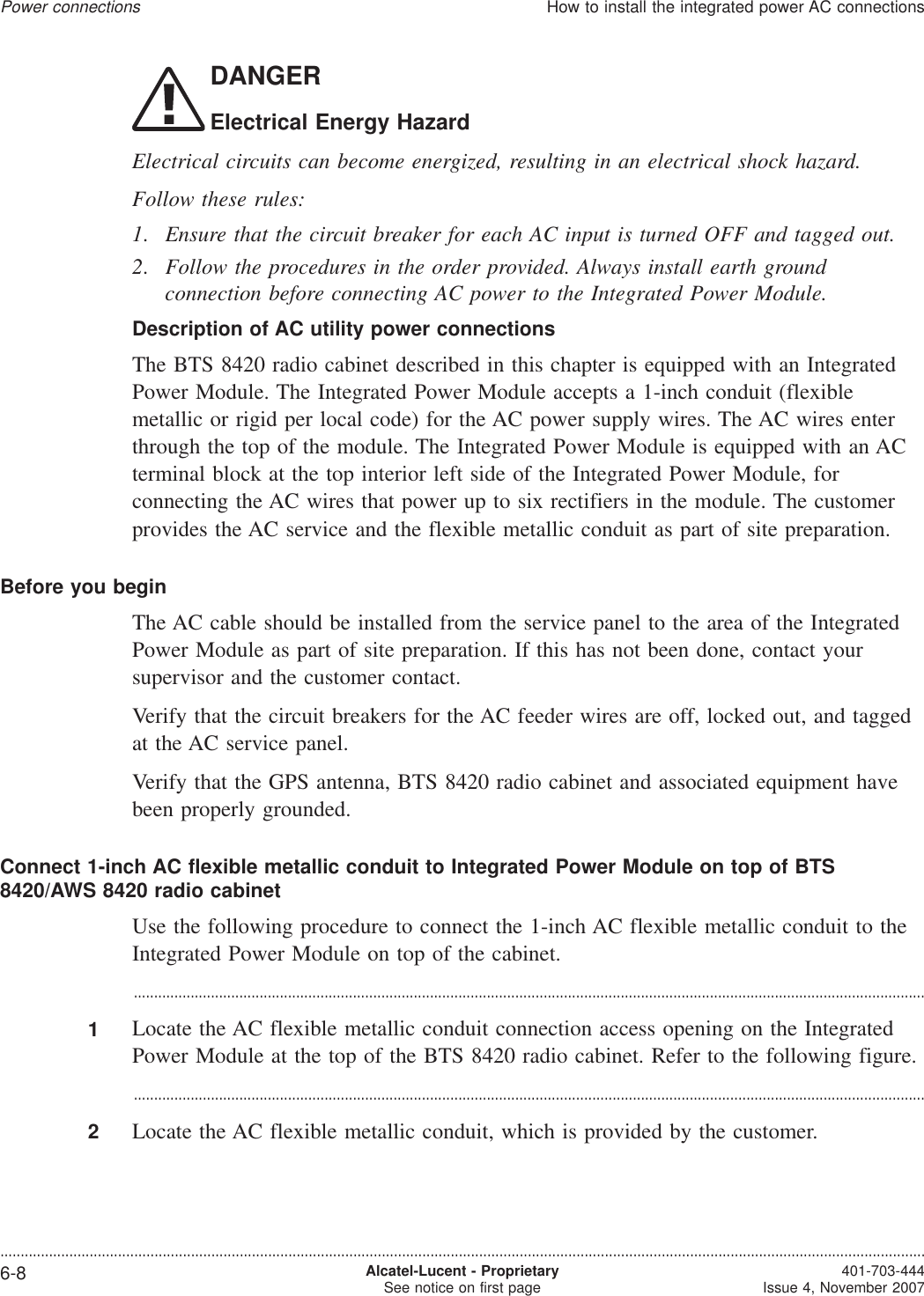 DANGERElectrical Energy HazardElectrical circuits can become energized, resulting in an electrical shock hazard.Follow these rules:1. Ensure that the circuit breaker for each AC input is turned OFF and tagged out.2. Follow the procedures in the order provided. Always install earth groundconnection before connecting AC power to the Integrated Power Module.Description of AC utility power connectionsThe BTS 8420 radio cabinet described in this chapter is equipped with an IntegratedPower Module. The Integrated Power Module accepts a 1-inch conduit (flexiblemetallic or rigid per local code) for the AC power supply wires. The AC wires enterthrough the top of the module. The Integrated Power Module is equipped with an ACterminal block at the top interior left side of the Integrated Power Module, forconnecting the AC wires that power up to six rectifiers in the module. The customerprovides the AC service and the flexible metallic conduit as part of site preparation.Before you beginThe AC cable should be installed from the service panel to the area of the IntegratedPower Module as part of site preparation. If this has not been done, contact yoursupervisor and the customer contact.Verify that the circuit breakers for the AC feeder wires are off, locked out, and taggedat the AC service panel.Verify that the GPS antenna, BTS 8420 radio cabinet and associated equipment havebeen properly grounded.Connect 1-inch AC flexible metallic conduit to Integrated Power Module on top of BTS8420/AWS 8420 radio cabinetUse the following procedure to connect the 1-inch AC flexible metallic conduit to theIntegrated Power Module on top of the cabinet....................................................................................................................................................................................................1Locate the AC flexible metallic conduit connection access opening on the IntegratedPower Module at the top of the BTS 8420 radio cabinet. Refer to the following figure....................................................................................................................................................................................................2Locate the AC flexible metallic conduit, which is provided by the customer.Power connectionsHow to install the integrated power AC connections....................................................................................................................................................................................................................................6-8 Alcatel-Lucent - ProprietarySee notice on first page 401-703-444Issue 4, November 2007