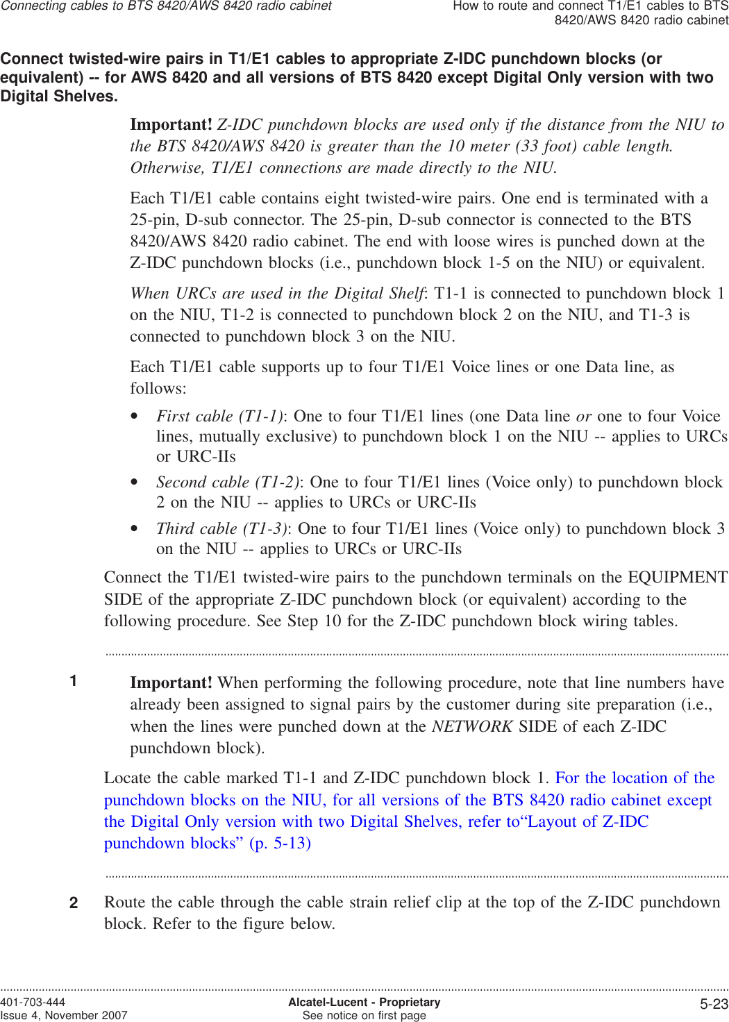 Connect twisted-wire pairs in T1/E1 cables to appropriate Z-IDC punchdown blocks (orequivalent) -- for AWS 8420 and all versions of BTS 8420 except Digital Only version with twoDigital Shelves.Important! Z-IDC punchdown blocks are used only if the distance from the NIU tothe BTS 8420/AWS 8420 is greater than the 10 meter (33 foot) cable length.Otherwise, T1/E1 connections are made directly to the NIU.Each T1/E1 cable contains eight twisted-wire pairs. One end is terminated with a25-pin, D-sub connector. The 25-pin, D-sub connector is connected to the BTS8420/AWS 8420 radio cabinet. The end with loose wires is punched down at theZ-IDC punchdown blocks (i.e., punchdown block 1-5 on the NIU) or equivalent.When URCs are used in the Digital Shelf: T1-1 is connected to punchdown block 1on the NIU, T1-2 is connected to punchdown block 2 on the NIU, and T1-3 isconnected to punchdown block 3 on the NIU.Each T1/E1 cable supports up to four T1/E1 Voice lines or one Data line, asfollows:•First cable (T1-1): One to four T1/E1 lines (one Data line or one to four Voicelines, mutually exclusive) to punchdown block 1 on the NIU -- applies to URCsor URC-IIs•Second cable (T1-2): One to four T1/E1 lines (Voice only) to punchdown block2 on the NIU -- applies to URCs or URC-IIs•Third cable (T1-3): One to four T1/E1 lines (Voice only) to punchdown block 3on the NIU -- applies to URCs or URC-IIsConnect the T1/E1 twisted-wire pairs to the punchdown terminals on the EQUIPMENTSIDE of the appropriate Z-IDC punchdown block (or equivalent) according to thefollowing procedure. See Step 10 for the Z-IDC punchdown block wiring tables....................................................................................................................................................................................................1Important! When performing the following procedure, note that line numbers havealready been assigned to signal pairs by the customer during site preparation (i.e.,when the lines were punched down at the NETWORK SIDE of each Z-IDCpunchdown block).Locate the cable marked T1-1 and Z-IDC punchdown block 1. For the location of thepunchdown blocks on the NIU, for all versions of the BTS 8420 radio cabinet exceptthe Digital Only version with two Digital Shelves, refer to“Layout of Z-IDCpunchdown blocks” (p. 5-13)...................................................................................................................................................................................................2Route the cable through the cable strain relief clip at the top of the Z-IDC punchdownblock. Refer to the figure below.Connecting cables to BTS 8420/AWS 8420 radio cabinetHow to route and connect T1/E1 cables to BTS8420/AWS 8420 radio cabinet....................................................................................................................................................................................................................................401-703-444Issue 4, November 2007 Alcatel-Lucent - ProprietarySee notice on first page 5-23