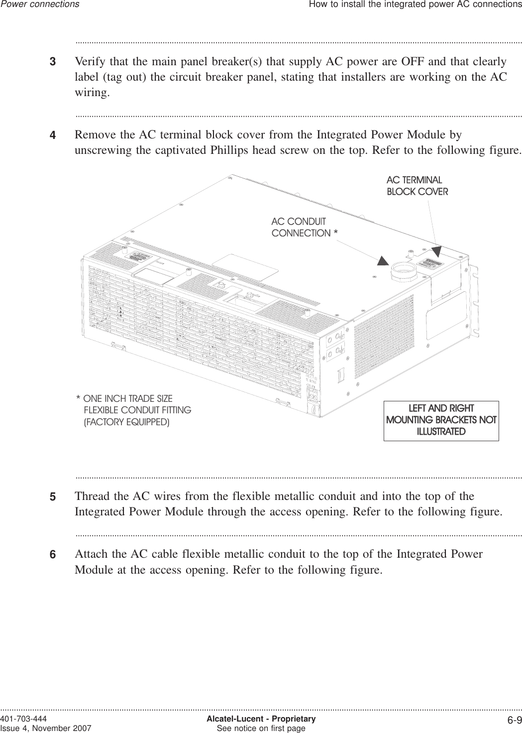 ...................................................................................................................................................................................................3Verify that the main panel breaker(s) that supply AC power are OFF and that clearlylabel (tag out) the circuit breaker panel, stating that installers are working on the ACwiring....................................................................................................................................................................................................4Remove the AC terminal block cover from the Integrated Power Module byunscrewing the captivated Phillips head screw on the top. Refer to the following figure....................................................................................................................................................................................................5Thread the AC wires from the flexible metallic conduit and into the top of theIntegrated Power Module through the access opening. Refer to the following figure....................................................................................................................................................................................................6Attach the AC cable flexible metallic conduit to the top of the Integrated PowerModule at the access opening. Refer to the following figure.* ONE INCH TRADE SIZEFLEXIBLE CONDUIT FITTING(FACTORY EQUIPPED)Power connectionsHow to install the integrated power AC connections....................................................................................................................................................................................................................................401-703-444Issue 4, November 2007 Alcatel-Lucent - ProprietarySee notice on first page 6-9