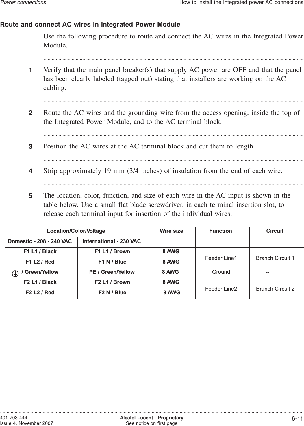 Route and connect AC wires in Integrated Power ModuleUse the following procedure to route and connect the AC wires in the Integrated PowerModule....................................................................................................................................................................................................1Verify that the main panel breaker(s) that supply AC power are OFF and that the panelhas been clearly labeled (tagged out) stating that installers are working on the ACcabling....................................................................................................................................................................................................2Route the AC wires and the grounding wire from the access opening, inside the top ofthe Integrated Power Module, and to the AC terminal block....................................................................................................................................................................................................3Position the AC wires at the AC terminal block and cut them to length....................................................................................................................................................................................................4Strip approximately 19 mm (3/4 inches) of insulation from the end of each wire....................................................................................................................................................................................................5The location, color, function, and size of each wire in the AC input is shown in thetable below. Use a small flat blade screwdriver, in each terminal insertion slot, torelease each terminal input for insertion of the individual wires.Location/Color/Voltage Wire size Function CircuitDomestic - 208 - 240 VAC International - 230 VACF1 L1 / Black F1 L1 / Brown 8 AWGFeeder Line1 Branch Circuit 1F1 L2 / Red F1 N / Blue 8 AWG/ Green/Yellow PE / Green/Yellow 8 AWG Ground --F2 L1 / Black F2 L1 / Brown 8 AWGFeeder Line2 Branch Circuit 2F2 L2 / Red F2 N / Blue 8 AWGPower connectionsHow to install the integrated power AC connections....................................................................................................................................................................................................................................401-703-444Issue 4, November 2007 Alcatel-Lucent - ProprietarySee notice on first page 6-11