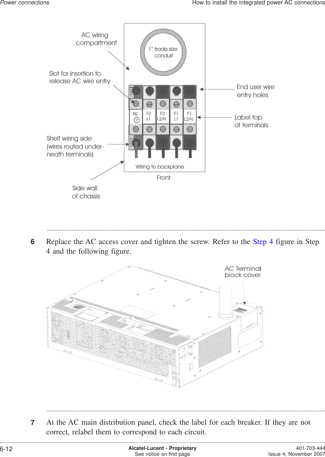 ...................................................................................................................................................................................................6Replace the AC access cover and tighten the screw. Refer to the Step 4 figure in Step4 and the following figure....................................................................................................................................................................................................7At the AC main distribution panel, check the label for each breaker. If they are notcorrect, relabel them to correspond to each circuit.Side wallof chassisFrontEnd user wireentry holesWiring to backplaneAC wiringcompartmentPELabel topof terminalsF2L1F2L2/NF1L1F1L2/NShelf wiring side(wires routed under-neath terminals)Slot for insertion torelease AC wire entry1”trade sizeconduitPower connectionsHow to install the integrated power AC connections....................................................................................................................................................................................................................................6-12 Alcatel-Lucent - ProprietarySee notice on first page 401-703-444Issue 4, November 2007