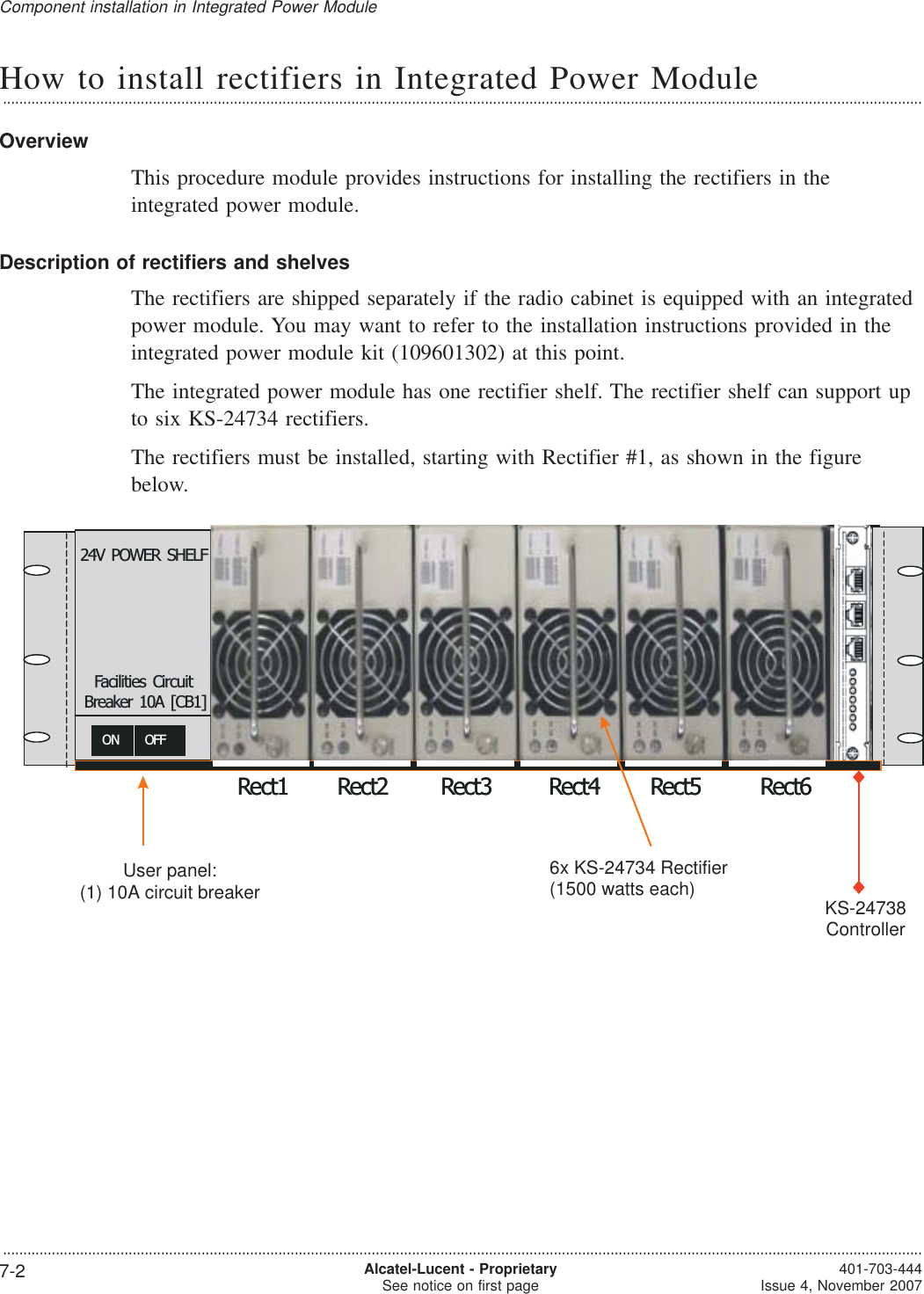 How to install rectifiers in Integrated Power Module...................................................................................................................................................................................................................................OverviewThis procedure module provides instructions for installing the rectifiers in theintegrated power module.Description of rectifiers and shelvesThe rectifiers are shipped separately if the radio cabinet is equipped with an integratedpower module. You may want to refer to the installation instructions provided in theintegrated power module kit (109601302) at this point.The integrated power module has one rectifier shelf. The rectifier shelf can support upto six KS-24734 rectifiers.The rectifiers must be installed, starting with Rectifier #1, as shown in the figurebelow.?1500W EachRect1 Rect2 Rect3 Rect4 Rect5 Rect6ON OFF24V POWER SHELFFacilities CircuitBreaker 10A [CB1]KS-24738?1500W EachRect1 Rect2 Rect3 Rect4 Rect5 Rect6ON OFF24V POWER SHELFFacilities CircuitBreaker 10A [CB1]KS-247386x KS-24734 Rectifier(1500 watts each) KS-24738ControllerUser panel:(1) 10A circuit breakerComponent installation in Integrated Power Module...................................................................................................................................................................................................................................7-2 Alcatel-Lucent - ProprietarySee notice on first page 401-703-444Issue 4, November 2007