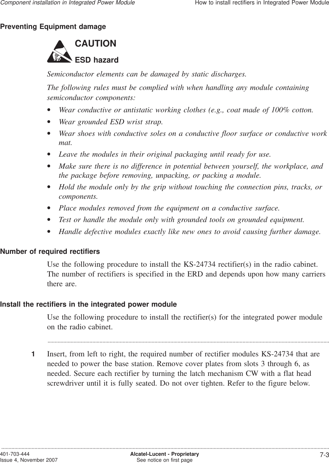 Preventing Equipment damageCAUTIONESD hazardSemiconductor elements can be damaged by static discharges.The following rules must be complied with when handling any module containingsemiconductor components:•Wear conductive or antistatic working clothes (e.g., coat made of 100% cotton.•Wear grounded ESD wrist strap.•Wear shoes with conductive soles on a conductive floor surface or conductive workmat.•Leave the modules in their original packaging until ready for use.•Make sure there is no difference in potential between yourself, the workplace, andthe package before removing, unpacking, or packing a module.•Hold the module only by the grip without touching the connection pins, tracks, orcomponents.•Place modules removed from the equipment on a conductive surface.•Test or handle the module only with grounded tools on grounded equipment.•Handle defective modules exactly like new ones to avoid causing further damage.Number of required rectifiersUse the following procedure to install the KS-24734 rectifier(s) in the radio cabinet.The number of rectifiers is specified in the ERD and depends upon how many carriersthere are.Install the rectifiers in the integrated power moduleUse the following procedure to install the rectifier(s) for the integrated power moduleon the radio cabinet....................................................................................................................................................................................................1Insert, from left to right, the required number of rectifier modules KS-24734 that areneeded to power the base station. Remove cover plates from slots 3 through 6, asneeded. Secure each rectifier by turning the latch mechanism CW with a flat headscrewdriver until it is fully seated. Do not over tighten. Refer to the figure below.Component installation in Integrated Power ModuleHow to install rectifiers in Integrated Power Module...................................................................................................................................................................................................................................401-703-444Issue 4, November 2007 Alcatel-Lucent - ProprietarySee notice on first page 7-3