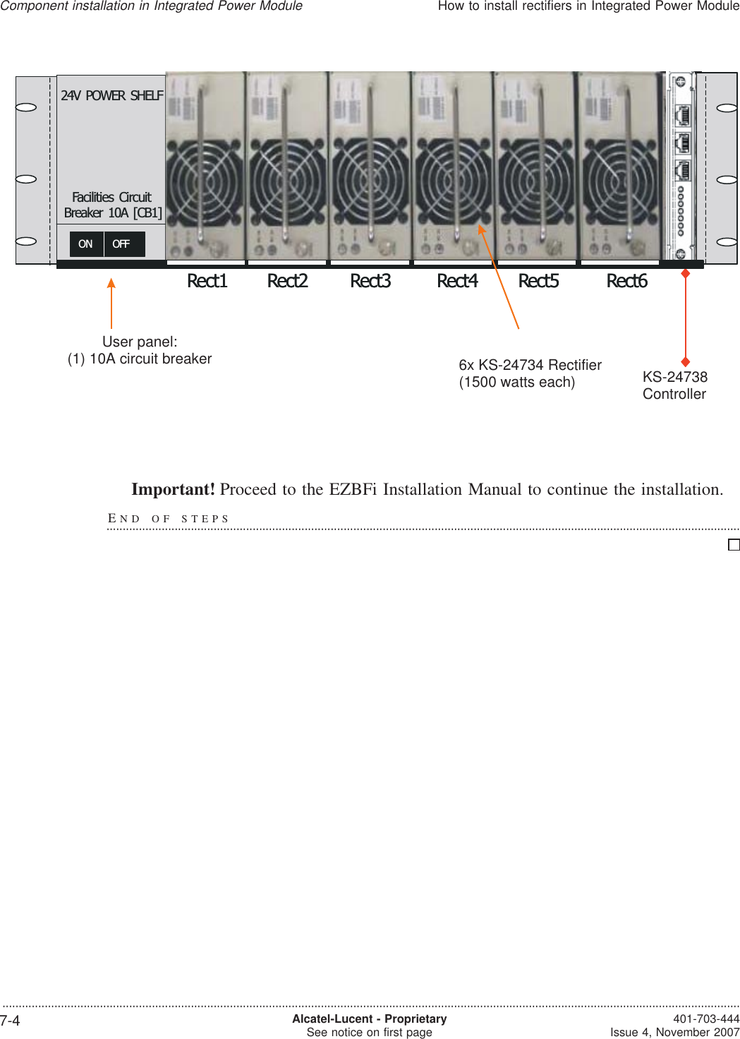 Important! Proceed to the EZBFi Installation Manual to continue the installation.END OF STEPS...................................................................................................................................................................................................?1500W EachRect1 Rect2 Rect3 Rect4 Rect5 Rect6ON OFF24V POWER SHELFFacilities CircuitBreaker 10A [CB1]KS-24738?1500W EachRect1 Rect2 Rect3 Rect4 Rect5 Rect6ON OFF24V POWER SHELFFacilities CircuitBreaker 10A [CB1]KS-24738KS-24738Controller6x KS-24734 Rectifier(1500 watts each)User panel:(1) 10A circuit breakerComponent installation in Integrated Power ModuleHow to install rectifiers in Integrated Power Module...................................................................................................................................................................................................................................7-4 Alcatel-Lucent - ProprietarySee notice on first page 401-703-444Issue 4, November 2007