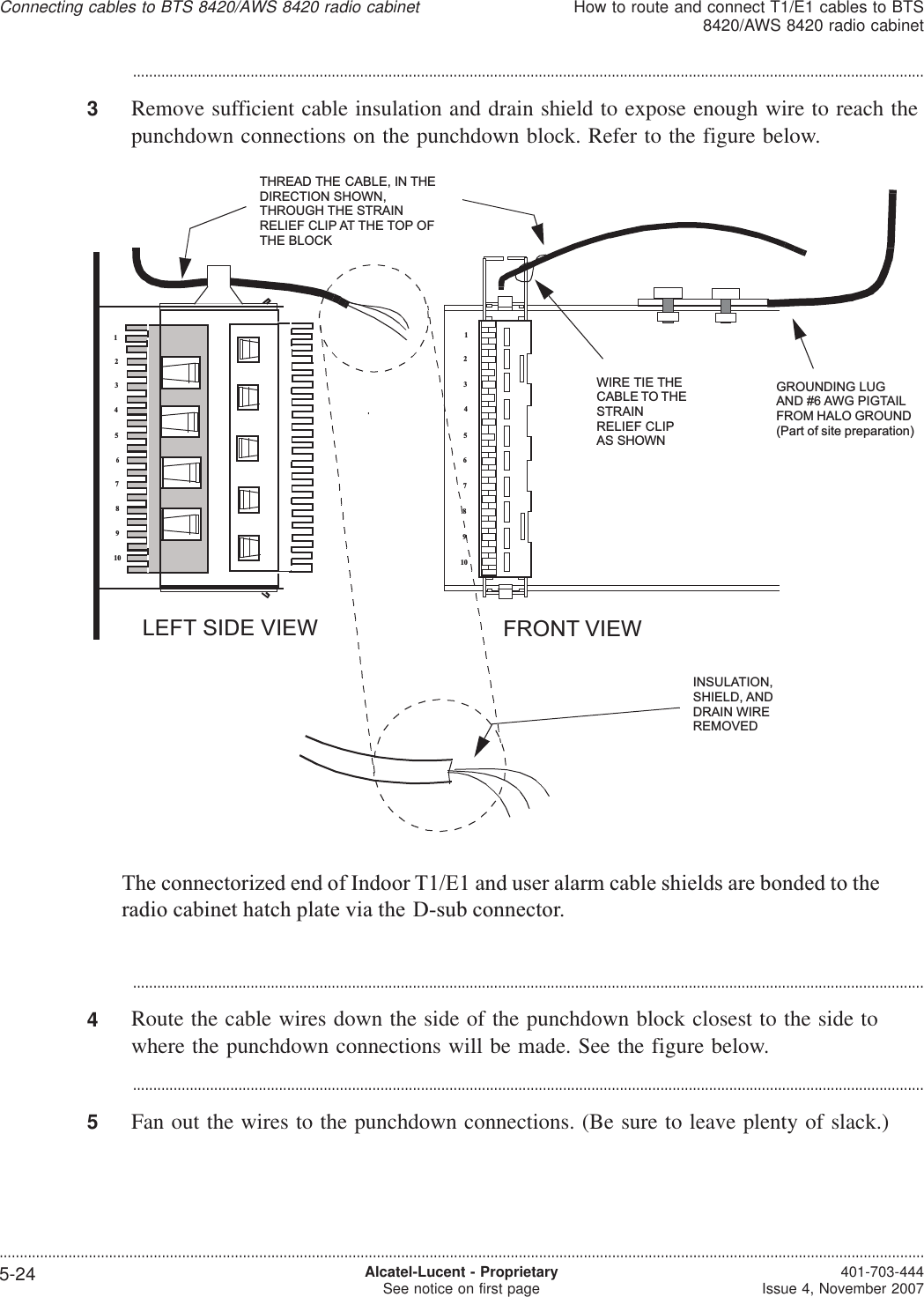 ...................................................................................................................................................................................................3Remove sufficient cable insulation and drain shield to expose enough wire to reach thepunchdown connections on the punchdown block. Refer to the figure below....................................................................................................................................................................................................4Route the cable wires down the side of the punchdown block closest to the side towhere the punchdown connections will be made. See the figure below....................................................................................................................................................................................................5Fan out the wires to the punchdown connections. (Be sure to leave plenty of slack.)12345678910FRONT VIEWLEFT SIDE VIEWINSULATION,SHIELD, ANDDRAIN WIREREMOVEDTHREAD THE CABLE, IN THEDIRECTION SHOWN,THROUGH THE STRAINRELIEF CLIP AT THE TOP OFTHE BLOCK12345678910WIRE TIE THECABLE TO THESTRAINRELIEF CLIPAS SHOWNGROUNDING LUGAND #6 AWG PIGTAILFROM HALO GROUND(Part of site preparation)The connectorized end of Indoor T1/E1 and user alarm cable shields are bonded to theradio cabinet hatch plate via the D-sub connector.Connecting cables to BTS 8420/AWS 8420 radio cabinetHow to route and connect T1/E1 cables to BTS8420/AWS 8420 radio cabinet....................................................................................................................................................................................................................................5-24 Alcatel-Lucent - ProprietarySee notice on first page 401-703-444Issue 4, November 2007