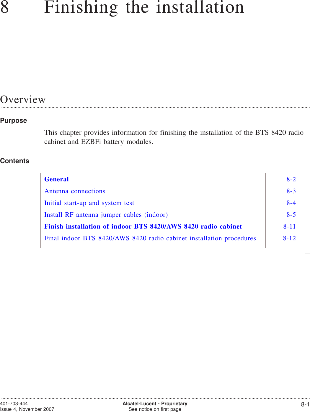 88Finishing the installationOverview...................................................................................................................................................................................................................................PurposeThis chapter provides information for finishing the installation of the BTS 8420 radiocabinet and EZBFi battery modules.ContentsGeneral 8-2Antenna connections 8-3Initial start-up and system test 8-4Install RF antenna jumper cables (indoor) 8-5Finish installation of indoor BTS 8420/AWS 8420 radio cabinet 8-11Final indoor BTS 8420/AWS 8420 radio cabinet installation procedures 8-12...................................................................................................................................................................................................................................401-703-444Issue 4, November 2007 Alcatel-Lucent - ProprietarySee notice on first page 8-1
