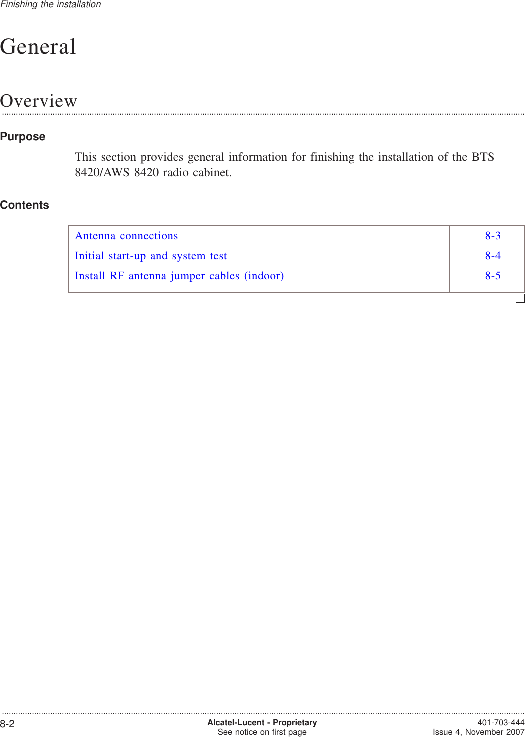 GeneralOverview...................................................................................................................................................................................................................................PurposeThis section provides general information for finishing the installation of the BTS8420/AWS 8420 radio cabinet.ContentsAntenna connections 8-3Initial start-up and system test 8-4Install RF antenna jumper cables (indoor) 8-5Finishing the installation...................................................................................................................................................................................................................................8-2 Alcatel-Lucent - ProprietarySee notice on first page 401-703-444Issue 4, November 2007