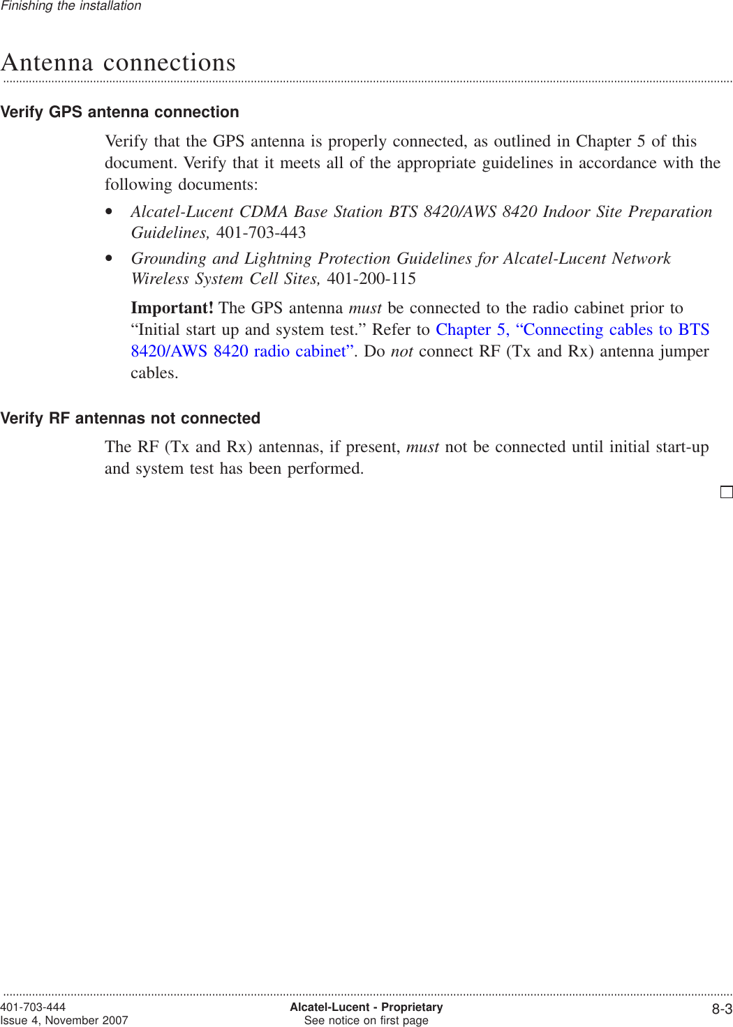 Antenna connections...................................................................................................................................................................................................................................Verify GPS antenna connectionVerify that the GPS antenna is properly connected, as outlined in Chapter 5 of thisdocument. Verify that it meets all of the appropriate guidelines in accordance with thefollowing documents:•Alcatel-Lucent CDMA Base Station BTS 8420/AWS 8420 Indoor Site PreparationGuidelines, 401-703-443•Grounding and Lightning Protection Guidelines for Alcatel-Lucent NetworkWireless System Cell Sites, 401-200-115Important! The GPS antenna must be connected to the radio cabinet prior to“Initial start up and system test.” Refer to Chapter 5, “Connecting cables to BTS8420/AWS 8420 radio cabinet”.Donot connect RF (Tx and Rx) antenna jumpercables.Verify RF antennas not connectedThe RF (Tx and Rx) antennas, if present, must not be connected until initial start-upand system test has been performed.Finishing the installation...................................................................................................................................................................................................................................401-703-444Issue 4, November 2007 Alcatel-Lucent - ProprietarySee notice on first page 8-3