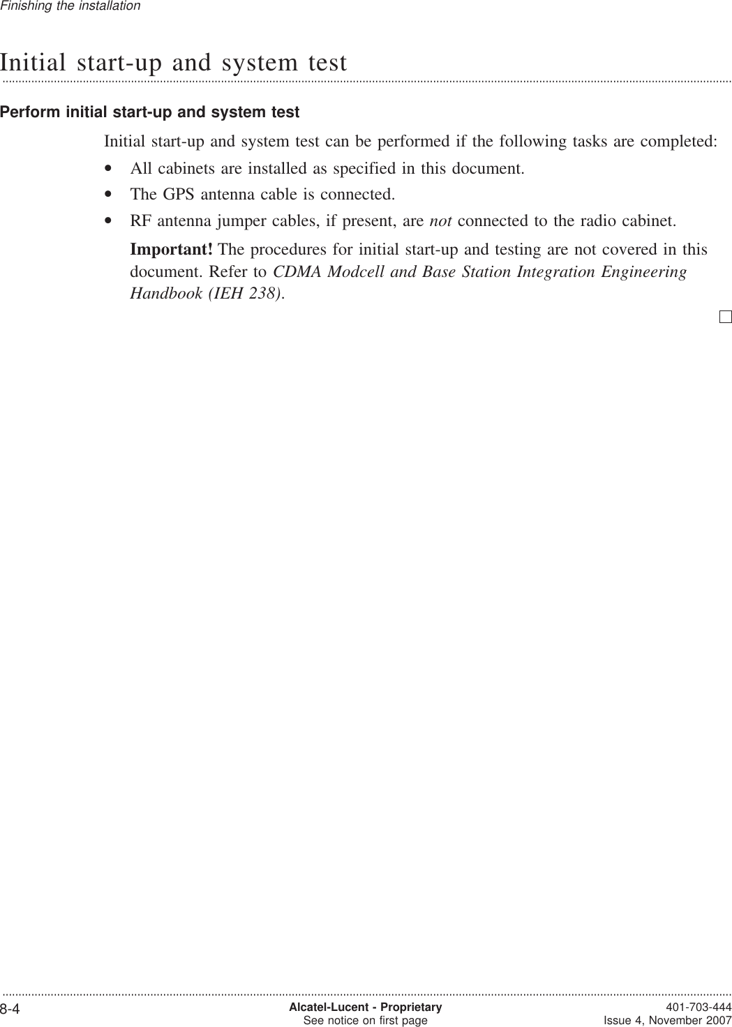 Initial start-up and system test...................................................................................................................................................................................................................................Perform initial start-up and system testInitial start-up and system test can be performed if the following tasks are completed:•All cabinets are installed as specified in this document.•The GPS antenna cable is connected.•RF antenna jumper cables, if present, are not connected to the radio cabinet.Important! The procedures for initial start-up and testing are not covered in thisdocument. Refer to CDMA Modcell and Base Station Integration EngineeringHandbook (IEH 238).Finishing the installation...................................................................................................................................................................................................................................8-4 Alcatel-Lucent - ProprietarySee notice on first page 401-703-444Issue 4, November 2007