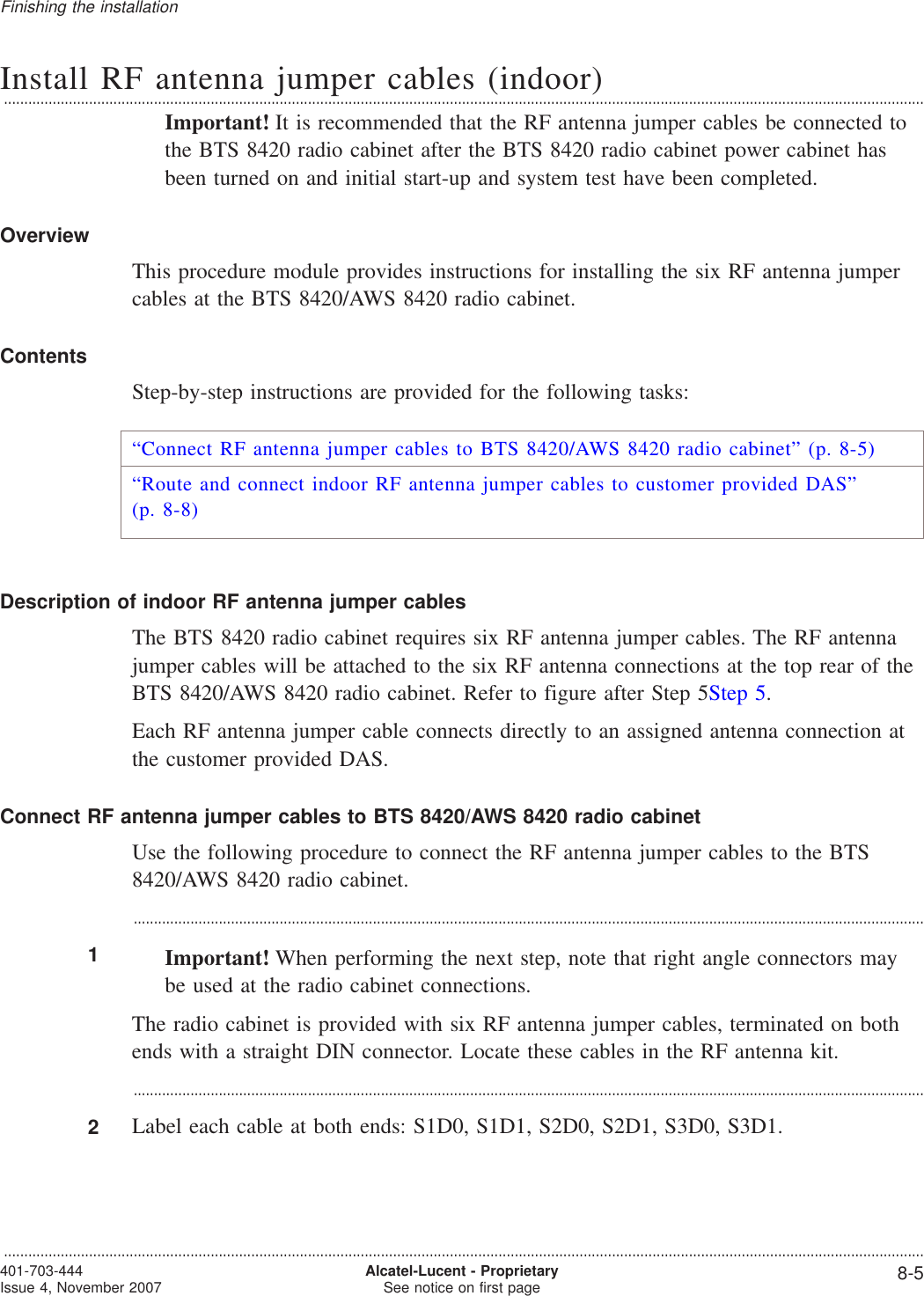 Install RF antenna jumper cables (indoor)...................................................................................................................................................................................................................................Important! It is recommended that the RF antenna jumper cables be connected tothe BTS 8420 radio cabinet after the BTS 8420 radio cabinet power cabinet hasbeen turned on and initial start-up and system test have been completed.OverviewThis procedure module provides instructions for installing the six RF antenna jumpercables at the BTS 8420/AWS 8420 radio cabinet.ContentsStep-by-step instructions are provided for the following tasks:“Connect RF antenna jumper cables to BTS 8420/AWS 8420 radio cabinet” (p. 8-5)“Route and connect indoor RF antenna jumper cables to customer provided DAS”(p. 8-8)Description of indoor RF antenna jumper cablesThe BTS 8420 radio cabinet requires six RF antenna jumper cables. The RF antennajumper cables will be attached to the six RF antenna connections at the top rear of theBTS 8420/AWS 8420 radio cabinet. Refer to figure after Step 5Step 5.Each RF antenna jumper cable connects directly to an assigned antenna connection atthe customer provided DAS.Connect RF antenna jumper cables to BTS 8420/AWS 8420 radio cabinetUse the following procedure to connect the RF antenna jumper cables to the BTS8420/AWS 8420 radio cabinet....................................................................................................................................................................................................1Important! When performing the next step, note that right angle connectors maybe used at the radio cabinet connections.The radio cabinet is provided with six RF antenna jumper cables, terminated on bothends with a straight DIN connector. Locate these cables in the RF antenna kit....................................................................................................................................................................................................2Label each cable at both ends: S1D0, S1D1, S2D0, S2D1, S3D0, S3D1.Finishing the installation...................................................................................................................................................................................................................................401-703-444Issue 4, November 2007 Alcatel-Lucent - ProprietarySee notice on first page 8-5