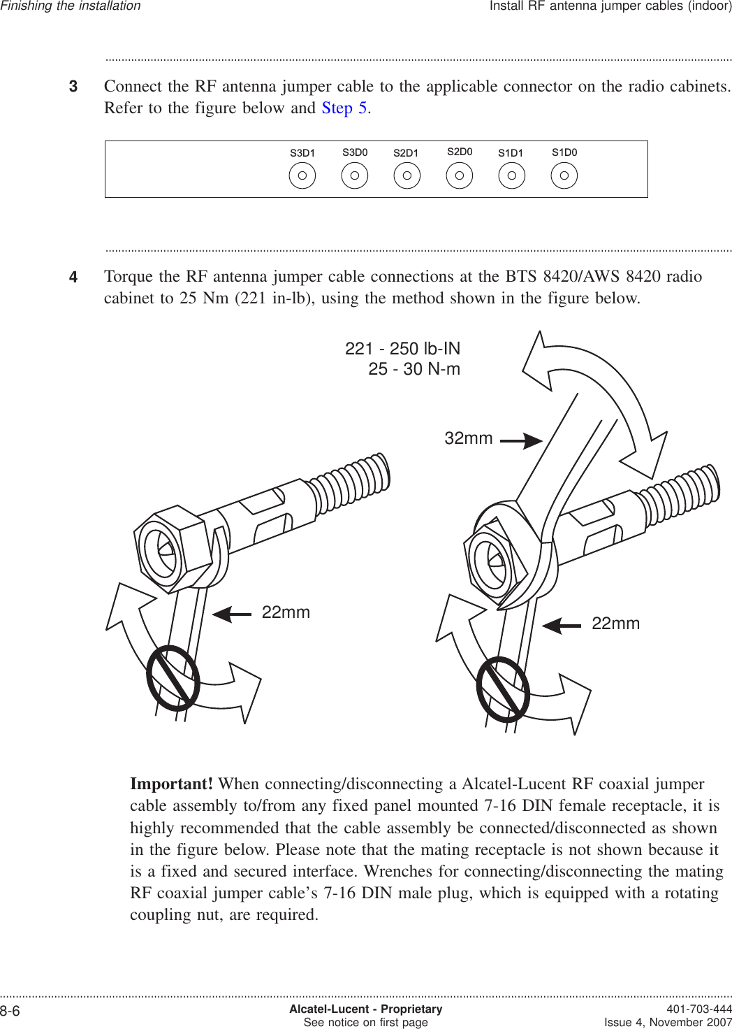 ...................................................................................................................................................................................................3Connect the RF antenna jumper cable to the applicable connector on the radio cabinets.Refer to the figure below and Step 5....................................................................................................................................................................................................4Torque the RF antenna jumper cable connections at the BTS 8420/AWS 8420 radiocabinet to 25 Nm (221 in-lb), using the method shown in the figure below.Important! When connecting/disconnecting a Alcatel-Lucent RF coaxial jumpercable assembly to/from any fixed panel mounted 7-16 DIN female receptacle, it ishighly recommended that the cable assembly be connected/disconnected as shownin the figure below. Please note that the mating receptacle is not shown because itis a fixed and secured interface. Wrenches for connecting/disconnecting the matingRF coaxial jumper cable’s 7-16 DIN male plug, which is equipped with a rotatingcoupling nut, are required.S3D1 S1D0S2D0S3D0 S1D1S2D132mm22mm221 - 250 lb-IN25 - 30 N-m22mmFinishing the installationInstall RF antenna jumper cables (indoor)....................................................................................................................................................................................................................................8-6 Alcatel-Lucent - ProprietarySee notice on first page 401-703-444Issue 4, November 2007