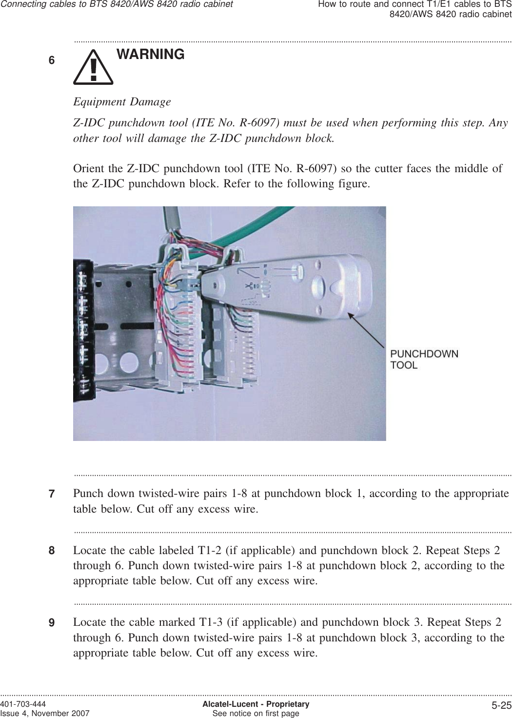 ...................................................................................................................................................................................................6WARNINGEquipment DamageZ-IDC punchdown tool (ITE No. R-6097) must be used when performing this step. Anyother tool will damage the Z-IDC punchdown block.Orient the Z-IDC punchdown tool (ITE No. R-6097) so the cutter faces the middle ofthe Z-IDC punchdown block. Refer to the following figure....................................................................................................................................................................................................7Punch down twisted-wire pairs 1-8 at punchdown block 1, according to the appropriatetable below. Cut off any excess wire....................................................................................................................................................................................................8Locate the cable labeled T1-2 (if applicable) and punchdown block 2. Repeat Steps 2through 6. Punch down twisted-wire pairs 1-8 at punchdown block 2, according to theappropriate table below. Cut off any excess wire....................................................................................................................................................................................................9Locate the cable marked T1-3 (if applicable) and punchdown block 3. Repeat Steps 2through 6. Punch down twisted-wire pairs 1-8 at punchdown block 3, according to theappropriate table below. Cut off any excess wire.Connecting cables to BTS 8420/AWS 8420 radio cabinetHow to route and connect T1/E1 cables to BTS8420/AWS 8420 radio cabinet....................................................................................................................................................................................................................................401-703-444Issue 4, November 2007 Alcatel-Lucent - ProprietarySee notice on first page 5-25