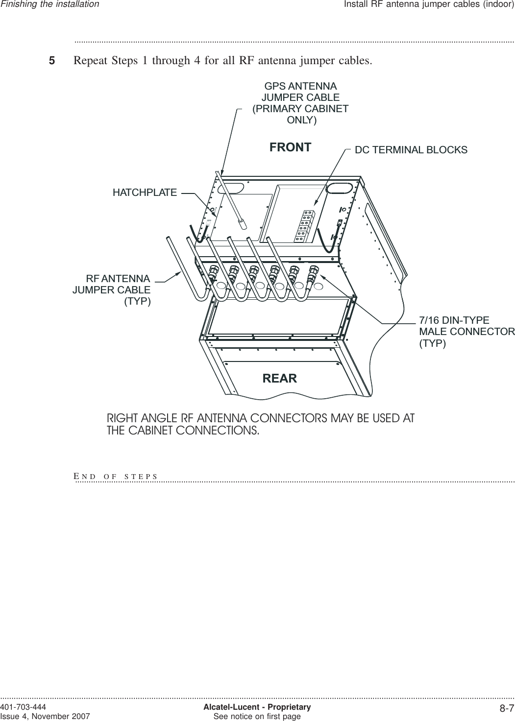 ...................................................................................................................................................................................................5Repeat Steps 1 through 4 for all RF antenna jumper cables.HATCHPLATEGPS ANTENNAJUMPER CABLE(PRIMARY CABINETONLY)DC TERMINAL BLOCKSRF ANTENNAJUMPER CABLE(TYP)7/16 DIN-TYPEMALE CONNECTOR(TYP)FRONTREARRIGHT ANGLE RF ANTENNA CONNECTORS MAY BE USED ATTHE CABINET CONNECTIONS.Finishing the installationInstall RF antenna jumper cables (indoor)....................................................................................................................................................................................................................................401-703-444Issue 4, November 2007 Alcatel-Lucent - ProprietarySee notice on first page 8-7END OF STEPS...................................................................................................................................................................................................