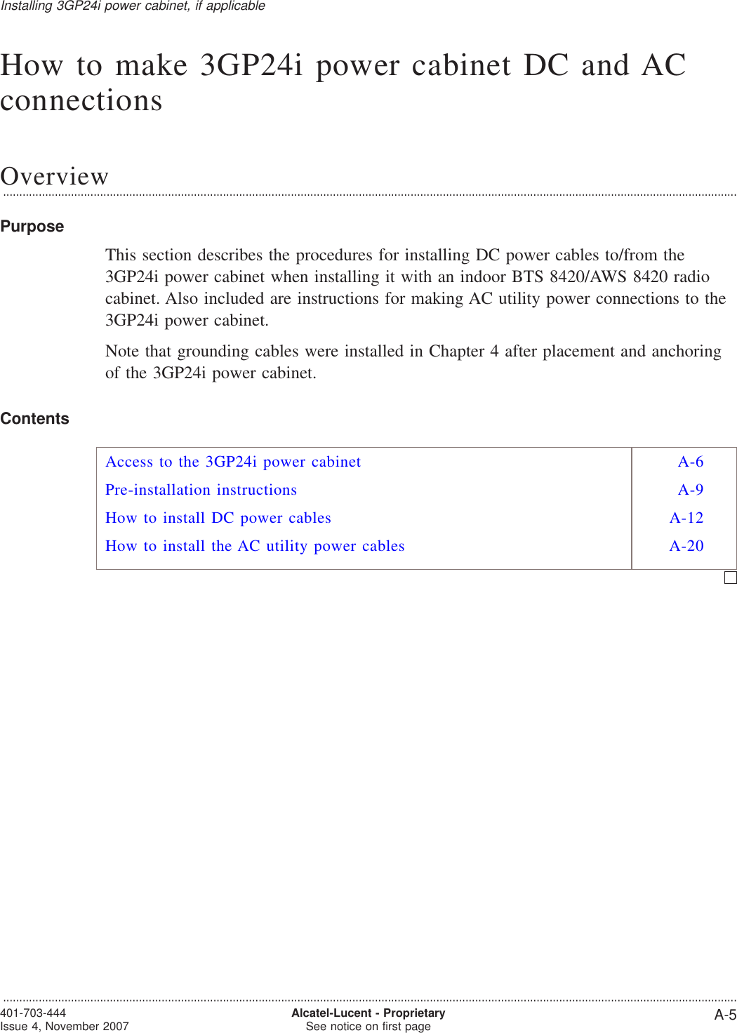 How to make 3GP24i power cabinet DC and ACconnectionsOverview...................................................................................................................................................................................................................................PurposeThis section describes the procedures for installing DC power cables to/from the3GP24i power cabinet when installing it with an indoor BTS 8420/AWS 8420 radiocabinet. Also included are instructions for making AC utility power connections to the3GP24i power cabinet.Note that grounding cables were installed in Chapter 4 after placement and anchoringof the 3GP24i power cabinet.ContentsAccess to the 3GP24i power cabinet A-6Pre-installation instructions A-9How to install DC power cables A-12How to install the AC utility power cables A-20Installing 3GP24i power cabinet, if applicable...................................................................................................................................................................................................................................401-703-444Issue 4, November 2007 Alcatel-Lucent - ProprietarySee notice on first page A-5