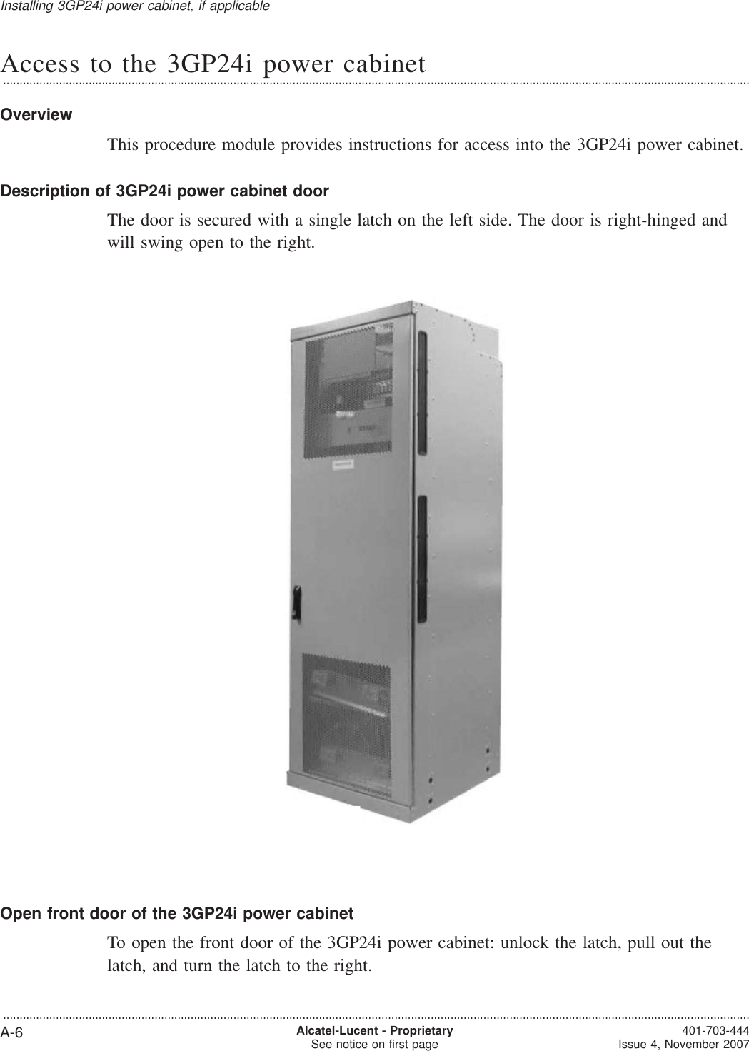 Access to the 3GP24i power cabinet...................................................................................................................................................................................................................................OverviewThis procedure module provides instructions for access into the 3GP24i power cabinet.Description of 3GP24i power cabinet doorThe door is secured with a single latch on the left side. The door is right-hinged andwill swing open to the right.Open front door of the 3GP24i power cabinetTo open the front door of the 3GP24i power cabinet: unlock the latch, pull out thelatch, and turn the latch to the right.Installing 3GP24i power cabinet, if applicable...................................................................................................................................................................................................................................A-6 Alcatel-Lucent - ProprietarySee notice on first page 401-703-444Issue 4, November 2007