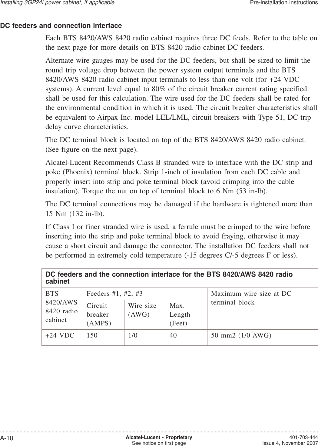 DC feeders and connection interfaceEach BTS 8420/AWS 8420 radio cabinet requires three DC feeds. Refer to the table onthe next page for more details on BTS 8420 radio cabinet DC feeders.Alternate wire gauges may be used for the DC feeders, but shall be sized to limit theround trip voltage drop between the power system output terminals and the BTS8420/AWS 8420 radio cabinet input terminals to less than one volt (for +24 VDCsystems). A current level equal to 80% of the circuit breaker current rating specifiedshall be used for this calculation. The wire used for the DC feeders shall be rated forthe environmental condition in which it is used. The circuit breaker characteristics shallbe equivalent to Airpax Inc. model LEL/LML, circuit breakers with Type 51, DC tripdelay curve characteristics.The DC terminal block is located on top of the BTS 8420/AWS 8420 radio cabinet.(See figure on the next page).Alcatel-Lucent Recommends Class B stranded wire to interface with the DC strip andpoke (Phoenix) terminal block. Strip 1-inch of insulation from each DC cable andproperly insert into strip and poke terminal block (avoid crimping into the cableinsulation). Torque the nut on top of terminal block to 6 Nm (53 in-lb).The DC terminal connections may be damaged if the hardware is tightened more than15 Nm (132 in-lb).If Class I or finer stranded wire is used, a ferrule must be crimped to the wire beforeinserting into the strip and poke terminal block to avoid fraying, otherwise it maycause a short circuit and damage the connector. The installation DC feeders shall notbe performed in extremely cold temperature (-15 degrees C/-5 degrees F or less).DC feeders and the connection interface for the BTS 8420/AWS 8420 radiocabinetBTS8420/AWS8420 radiocabinetFeeders #1, #2, #3 Maximum wire size at DCterminal blockCircuitbreaker(AMPS)Wire size(AWG)Max.Length(Feet)+24 VDC 150 1/0 40 50 mm2 (1/0 AWG)Installing 3GP24i power cabinet, if applicablePre-installation instructions....................................................................................................................................................................................................................................A-10 Alcatel-Lucent - ProprietarySee notice on first page 401-703-444Issue 4, November 2007