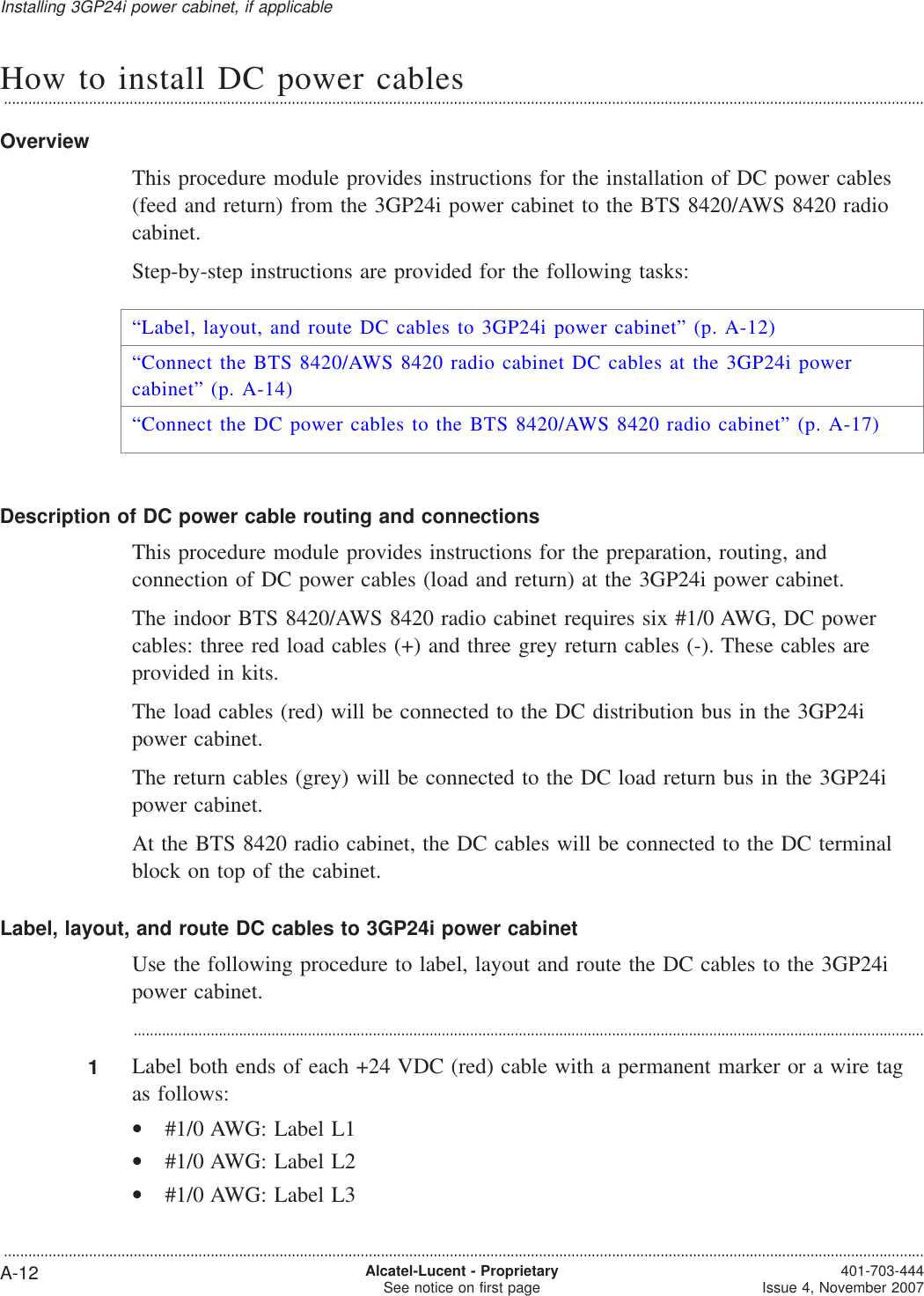 How to install DC power cables...................................................................................................................................................................................................................................OverviewThis procedure module provides instructions for the installation of DC power cables(feed and return) from the 3GP24i power cabinet to the BTS 8420/AWS 8420 radiocabinet.Step-by-step instructions are provided for the following tasks:“Label, layout, and route DC cables to 3GP24i power cabinet” (p. A-12)“Connect the BTS 8420/AWS 8420 radio cabinet DC cables at the 3GP24i powercabinet” (p. A-14)“Connect the DC power cables to the BTS 8420/AWS 8420 radio cabinet” (p. A-17)Description of DC power cable routing and connectionsThis procedure module provides instructions for the preparation, routing, andconnection of DC power cables (load and return) at the 3GP24i power cabinet.The indoor BTS 8420/AWS 8420 radio cabinet requires six #1/0 AWG, DC powercables: three red load cables (+) and three grey return cables (-). These cables areprovided in kits.The load cables (red) will be connected to the DC distribution bus in the 3GP24ipower cabinet.The return cables (grey) will be connected to the DC load return bus in the 3GP24ipower cabinet.At the BTS 8420 radio cabinet, the DC cables will be connected to the DC terminalblock on top of the cabinet.Label, layout, and route DC cables to 3GP24i power cabinetUse the following procedure to label, layout and route the DC cables to the 3GP24ipower cabinet....................................................................................................................................................................................................1Label both ends of each +24 VDC (red) cable with a permanent marker or a wire tagas follows:•#1/0 AWG: Label L1•#1/0 AWG: Label L2•#1/0 AWG: Label L3Installing 3GP24i power cabinet, if applicable...................................................................................................................................................................................................................................A-12 Alcatel-Lucent - ProprietarySee notice on first page 401-703-444Issue 4, November 2007