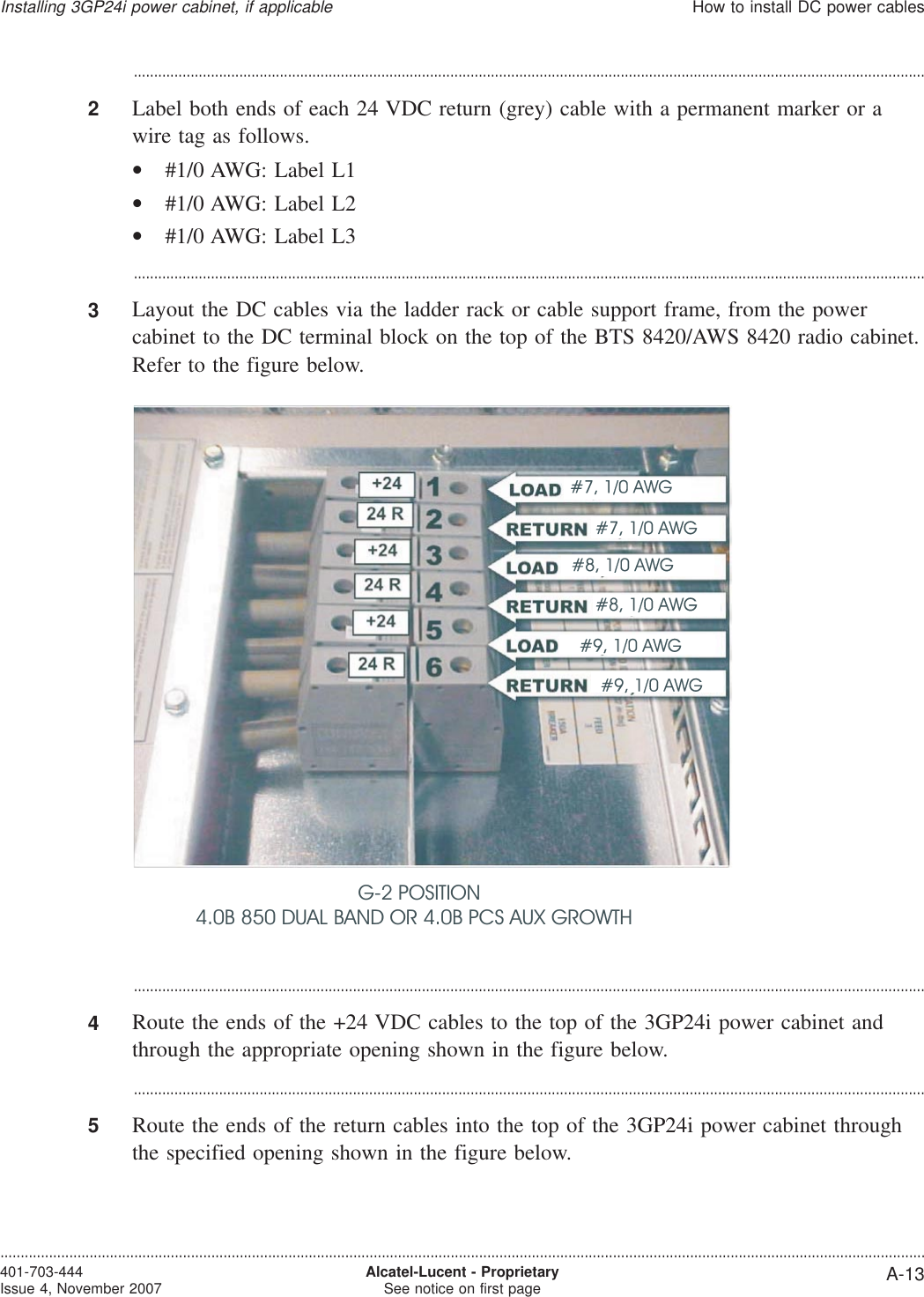 ...................................................................................................................................................................................................2Label both ends of each 24 VDC return (grey) cable with a permanent marker or awire tag as follows.•#1/0 AWG: Label L1•#1/0 AWG: Label L2•#1/0 AWG: Label L3...................................................................................................................................................................................................3Layout the DC cables via the ladder rack or cable support frame, from the powercabinet to the DC terminal block on the top of the BTS 8420/AWS 8420 radio cabinet.Refer to the figure below....................................................................................................................................................................................................4Route the ends of the +24 VDC cables to the top of the 3GP24i power cabinet andthrough the appropriate opening shown in the figure below....................................................................................................................................................................................................5Route the ends of the return cables into the top of the 3GP24i power cabinet throughthe specified opening shown in the figure below.G-2 POSITION4.0B 850 DUAL BAND OR 4.0B PCS AUX GROWTHInstalling 3GP24i power cabinet, if applicableHow to install DC power cables....................................................................................................................................................................................................................................401-703-444Issue 4, November 2007 Alcatel-Lucent - ProprietarySee notice on first page A-13
