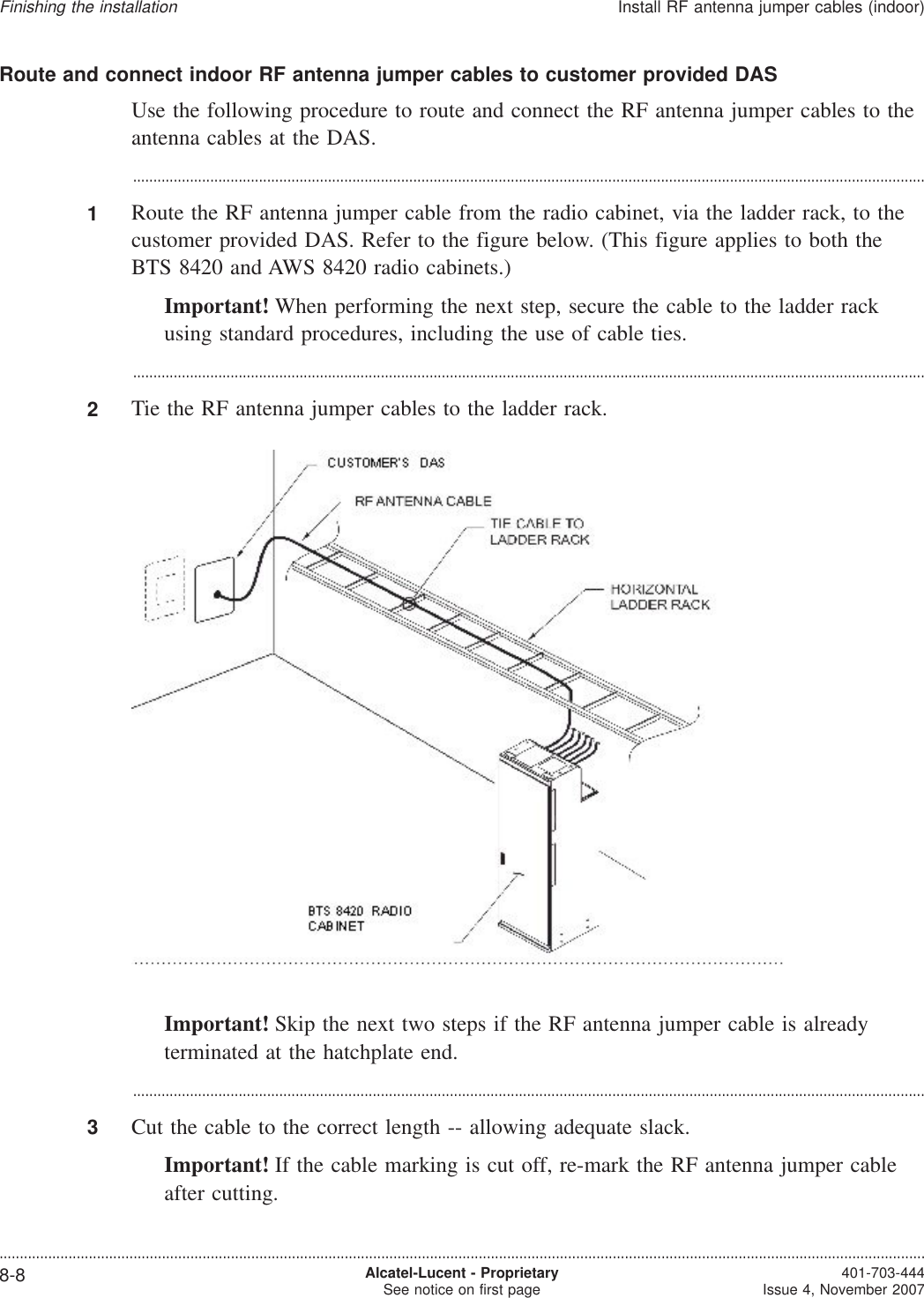 Route and connect indoor RF antenna jumper cables to customer provided DASUse the following procedure to route and connect the RF antenna jumper cables to theantenna cables at the DAS....................................................................................................................................................................................................1Route the RF antenna jumper cable from the radio cabinet, via the ladder rack, to thecustomer provided DAS. Refer to the figure below. (This figure applies to both theBTS 8420 and AWS 8420 radio cabinets.)Important! When performing the next step, secure the cable to the ladder rackusing standard procedures, including the use of cable ties....................................................................................................................................................................................................2Tie the RF antenna jumper cables to the ladder rack.Important! Skip the next two steps if the RF antenna jumper cable is alreadyterminated at the hatchplate end....................................................................................................................................................................................................3Cut the cable to the correct length -- allowing adequate slack.Important! If the cable marking is cut off, re-mark the RF antenna jumper cableafter cutting.Finishing the installationInstall RF antenna jumper cables (indoor)....................................................................................................................................................................................................................................8-8 Alcatel-Lucent - ProprietarySee notice on first page 401-703-444Issue 4, November 2007