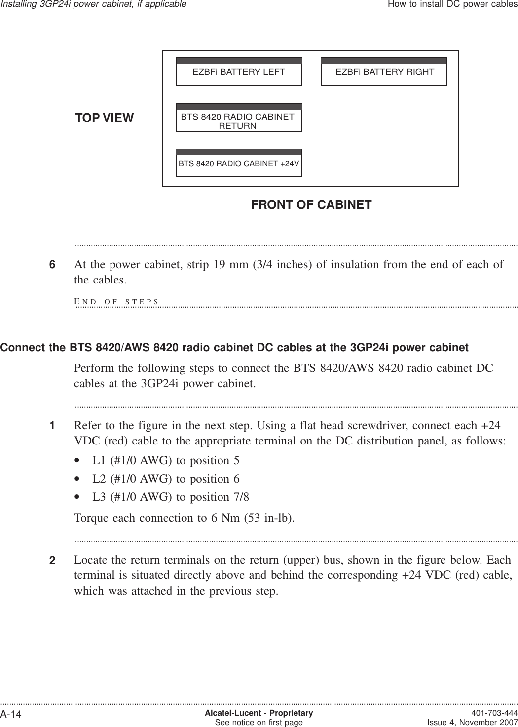 ...................................................................................................................................................................................................6At the power cabinet, strip 19 mm (3/4 inches) of insulation from the end of each ofthe cables.Connect the BTS 8420/AWS 8420 radio cabinet DC cables at the 3GP24i power cabinetPerform the following steps to connect the BTS 8420/AWS 8420 radio cabinet DCcables at the 3GP24i power cabinet....................................................................................................................................................................................................1Refer to the figure in the next step. Using a flat head screwdriver, connect each +24VDC (red) cable to the appropriate terminal on the DC distribution panel, as follows:•L1 (#1/0 AWG) to position 5•L2 (#1/0 AWG) to position 6•L3 (#1/0 AWG) to position 7/8Torque each connection to 6 Nm (53 in-lb)....................................................................................................................................................................................................2Locate the return terminals on the return (upper) bus, shown in the figure below. Eachterminal is situated directly above and behind the corresponding +24 VDC (red) cable,which was attached in the previous step.TOP VIEWFRONT OF CABINETEZBFi BATTERY LEFT EZBFi BATTERY RIGHTBTS 8420 RADIO CABINETRETURNBTS 8420 RADIO CABINET +24VInstalling 3GP24i power cabinet, if applicableHow to install DC power cables....................................................................................................................................................................................................................................A-14 Alcatel-Lucent - ProprietarySee notice on first page 401-703-444Issue 4, November 2007END OF STEPS...................................................................................................................................................................................................